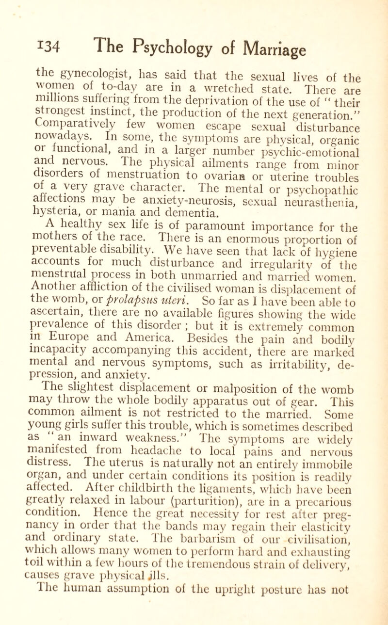 the gynecologist, has said that the sexual lives of the women of to-day are in a wretched state. There are millions suffering from the deprivation of the use of “ their strongest instinct, the production of the next generation.” Comparatively few women escape sexual disturbance nowadays. In some, the symptoms are physical, organic or functional, and in a larger number psychic-emotional and nervous. The physical ailments range from minor clisoi ders of menstruation to ovarian or uterine troubles « a ' er^ Srave character. I lie mental or psychopathic affections may be anxiety-neurosis, sexual neurasthenia hysteria, or mania and dementia. A healthy sex life is of paramount importance for the mothers of the race. There is an enormous proportion of preventable disability. We have seen that lack of hygiene accounts for much disturbance and irregularity of the menstrual process in both unmarried and married women. Anothei affliction of the civilised woman is displacement of the womb, or prolapsus uteri. So far as I have been able to ascertain, there are no available figures showing the wide prevalence of this disorder ; but it is extremely common in Europe and America. Besides the pain and bodily incapacity accompanying this accident, there are marked mental and nervous symptoms, such as irritability, de¬ pression, and anxiety. The slightest displacement or malposition of the womb may throw the whole bodily apparatus out of gear. This common ailment is not restricted to the married. Some young girls suffer this trouble, which is sometimes described as an inward weakness.” llie symptoms arc widely manifested from headache to local pains and nervous distress. The uterus is naturally not an entirely immobile organ, and under certain conditions its position is readily affected. After childbirth the ligaments, which have been greatly relaxed in labour (parturition), are in a precarious condition. Hence the great necessity for rest after preg¬ nancy in order that the bands may regain their elasticity and ordinary state. Ihe barbarism of our civilisation, which allows many women to perform hard and exhausting toil within a few hours of the tremendous strain of delivery, causes grave physical jlls. Ihe human assumption of the upright posture has not