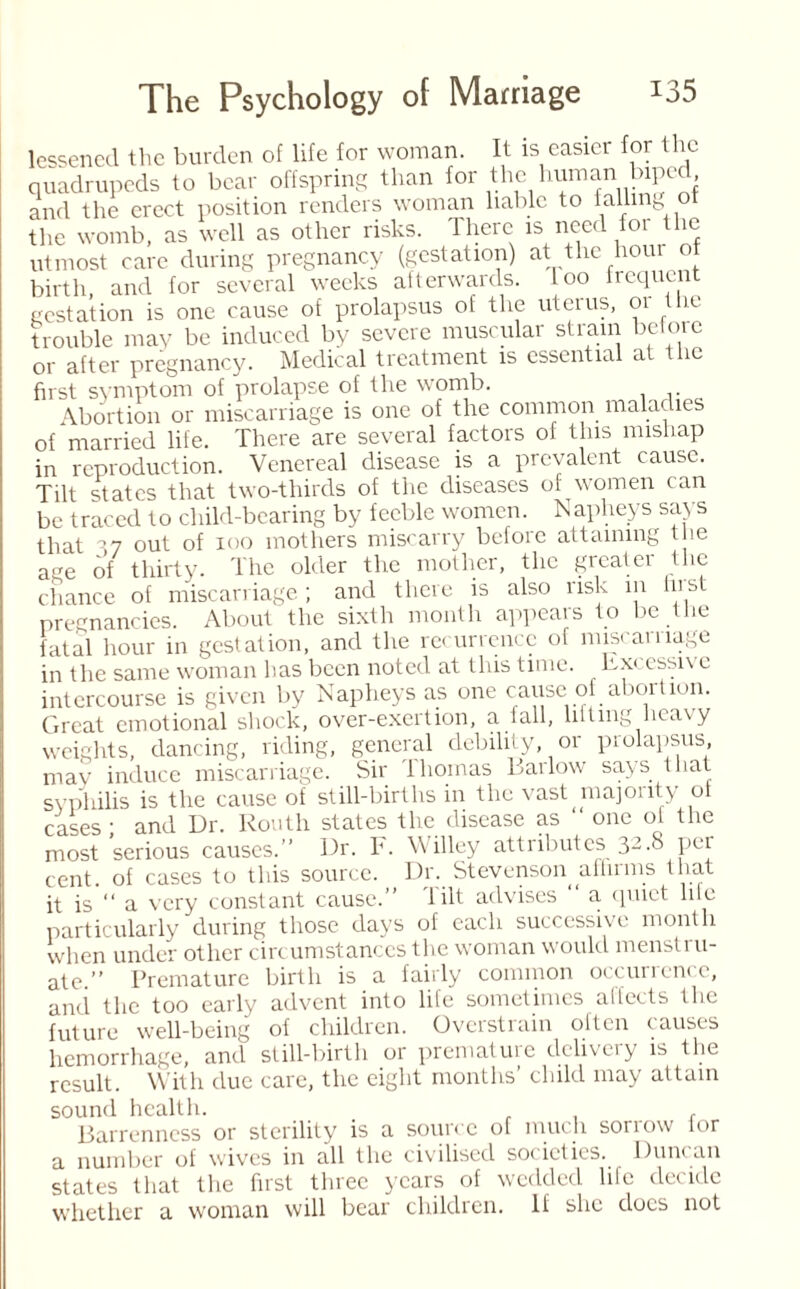 lessened the burden of life for woman. It is easier for the quadrupeds to bear offspring than for the human luped and the erect position renders woman liable to falling ot the womb, as well as other risks. There is need for the utmost care during pregnancy (gestation) at the hour ot birth and for several weeks afterwards. Loo frequent gestation is one cause of prolapsus of the uterus, 01 ie trouble may be induced by severe muscular strain before or after pregnancy. Medical treatment is essential at the first symptom of prolapse of the womb. Abortion or miscarriage is one of the common maladies of married life. There are several factors of this mishap in reproduction. Venereal disease is a prevalent cause. Tilt states that two-thirds of the diseases of women can be traced to child-bearing by feeble women. Napheys says that ’7 out of ioo mothers miscarry before attaining tlie age of thirty. The older the mother, the greater the chance of miscarriage; and there is also risk in Ins pregnancies. About the sixth month appears to be the fatal hour in gestation, and the recurrence of miscarriage in the same woman has been noted at this time. Exc essiv c intercourse is given by Napheys as one cause of abortion. Great emotional shock, over-exertion, a 1 all, lilting heavy weights, dancing, riding, general debility, or prolapsus, may induce miscarriage. Sir Ihomas Barlow says that syphilis is the cause of still-births in the vast majonty of cases • and Dr. Routh states the disease as “ one of the most serious causes.” Dr. F. Willey attributes 32.8 per cent, of cases to this source. Dr. Stevenson affirms that it is “ a very constant cause.” Tilt advises ” a. quiet lile particularly during those days of each successive month when under other circumstances the woman would menstru¬ ate.” Premature birth is a fairly common occunente, and the too early advent into life sometimes affects the future well-being of children. Overstrain often causes hemorrhage, and still-birth or premature delivery is the result. With due care, the eight months’ child may attain sound health. Barrenness or sterility is a source of much sorrow lor a number of wives in all the civilised societies. Duncan states that the first three years of wedded life decide whether a woman will bear children. If she docs not