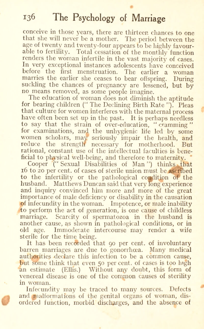 conceive in those years, there are thirteen chances to one that she will never be a mother. The period between the age of twenty and twenty-four appears to be highly favour¬ able to fertility. Total cessation of the monthly function renders the woman infertile in the vast majority of cases. In very exceptional instances adolescents have conceived before the first menstruation. The earlier a woman marries the earlier she ceases to bear offspring. During suckling the chances of pregnancy are lessened, but by no means removed, as some people imagine. The education of woman does not diminish the aptitude for bearing children (“ The Declining Birth Rate ”). Pleas that culture for women interferes with the maternal process have often been set up in the past. It is perhaps needless to say that the strain of over-education, “ cramming ” for examinations, and the unhygienic life led by some women scholars, may seriously impair the health, and reduce the strengtlf necessary for motherhood. But rational, constant use of the intellectual faculties is bene¬ ficial to physical well-being, and therefore to maternity. Cooper (“ Sexual Disabilities of Man ”) think^^hat 16 to 20 per cent, of cases of sterile union must be ascribed to the infertility or the pathological condition of* the husband. Matthews Duncan said that very long experience and inquiry convinced him more and more of the great importance of male deficiency or disability in the causation of infecundity in the woman. Impotence, or male inability to perform the act of generation, is one cause of childless marriage. Scarcity of spermatozoa in the husband is another cause, as shown in pathological conditions, or in old age. Immoderate intercourse may render a wife sterile for the time being. It has been recorded that 90 per cent, of involuntary barren marriages are due to gonorrhoea. Many medical authorities declare this infection to be a common cause, but some think that even 50 percent, of cases is too lngh an estimate (Ellis.) Without any doubt, this form of venereal disease is one of the common causes of sterility in woman. Infecundity may be traced to many sources. Defects and malformations of the genital organs of woman, dis¬ ordered function, morbid discharges, and the absence of