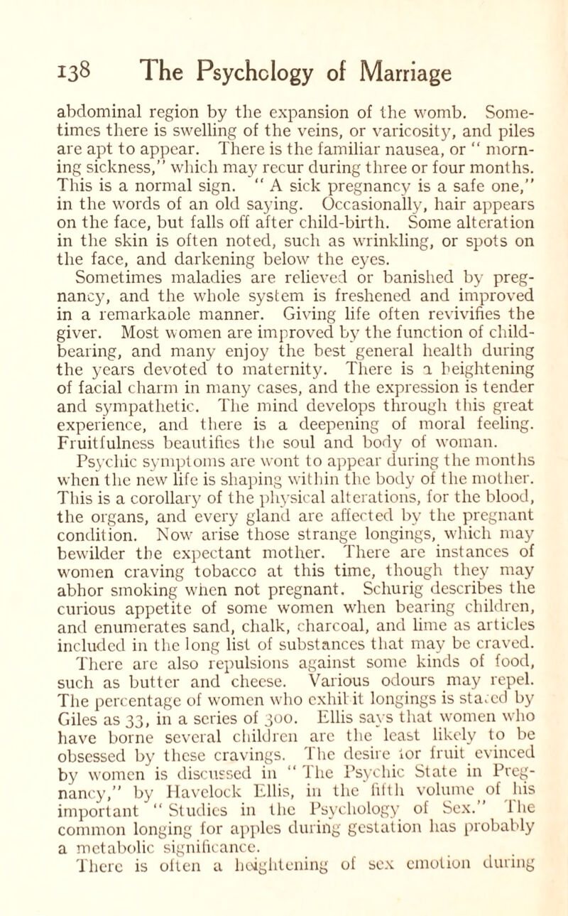 abdominal region by the expansion of the womb. Some¬ times there is swelling of the veins, or varicosity, and piles are apt to appear. There is the familiar nausea, or “ morn¬ ing sickness,” which may recur during three or four months. This is a normal sign. “ A sick pregnancy is a safe one,” in the words of an old saying. Occasionally, hair appears on the face, but falls off after child-birth. Some alteration in the skin is often noted, such as wrinkling, or spots on the face, and darkening below the eyes. Sometimes maladies are relieved or banished by preg¬ nancy, and the whole system is freshened and improved in a remarkaole manner. Giving life often revivifies the giver. Most women are improved by the function of child¬ bearing, and many enjoy the best general health during the years devoted to maternity. There is a heightening of facial charm in many cases, and the expression is tender and sympathetic. The mind develops through this great experience, and there is a deepening of moral feeling. Fruitfulness beautifies the soul and body of woman. Psychic symptoms are wont to appear during the months when the new life is shaping within the body of the mother. This is a corollary of the physical alterations, for the blood, the organs, and every gland arc affected by the pregnant condition. Nowr arise those strange longings, which may bewilder the expectant mother. There are instances of women craving tobacco at this time, though they may abhor smoking when not pregnant. Schurig describes the curious appetite of some women wdien bearing children, and enumerates sand, chalk, charcoal, and lime as articles included in the long list of substances that may be craved. There are also repulsions against some kinds of food, such as butter and cheese. Various odours may repel. The percentage of women who exhibit longings is stared by Giles as 33, in a series of 300. Ellis says that women who have borne several children are the least likely to be obsessed by these cravings. The desire lor fruit evinced by women is discussed in “ The Psychic State in Preg¬ nancy,” by Havelock Ellis, in the' fifth volume_ of his important “Studies in the Psychology of Sex.’ Ihe common longing for apples during gestation has probably a metabolic significance. There is often a heightening of sex emotion during