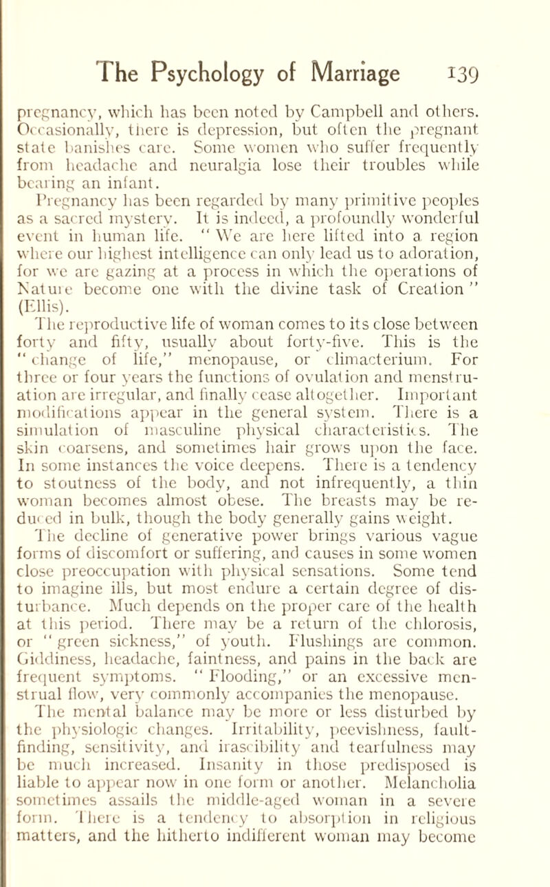 pregnancy, which has been noted by Campbell and others. Occasionally, there is depression, but often the pregnant state banishes care. Some women who suffer frequently from headache and neuralgia lose their troubles while bearing an infant. Pregnancy has been regarded by many primitive peoples as a sacred mystery. It is indeed, a profoundly wonderful event in human life. “ We are here lifted into a region where our highest intelligence can only lead us to adoration, for we are gazing at a process in which tire operations of Nature become one with the divine task of Creation (Ellis). The reproductive life of woman comes to its close between forty and fifty, usually about forty-five. This is the “ change of life,” menopause, or climacterium. For three or four years the functions of ovulation and menstru¬ ation arc irregular, and finally cease altogether. Important modifications appear in the general system. There is a simulation of masculine physical characteristics. The skin coarsens, and sometimes hair grows upon the face. In some instances the voice deepens. There is a tendency to stoutness of the body, and not infrequently, a thin woman becomes almost obese. The breasts may be re¬ duced in bulk, though the body generally gains weight. The decline of generative power brings various vague forms of discomfort or suffering, and causes in some women close preoccupation with physical sensations. Some tend to imagine ills, but most endure a certain degree of dis¬ turbance. Much depends on the proper care of the health at this period. There may be a return of the chlorosis, or “ green sickness, of youth. Flushings are common. Giddiness, headache, faintness, and pains in the back are frequent symptoms.  Flooding, or an excessive men¬ strual flow, very commonly accompanies the menopause. The mental balance may be more or less disturbed by the physiologic changes. Irritability, peevishness, fault¬ finding, sensitivity, and irascibility and tearfulness may be much increased. Insanity in those predisposed is liable to appear now in one form or another. Melancholia sometimes assails the middle-aged woman in a severe form. There is a tendency to absorption in religious matters, and the hitherto indifferent woman may become