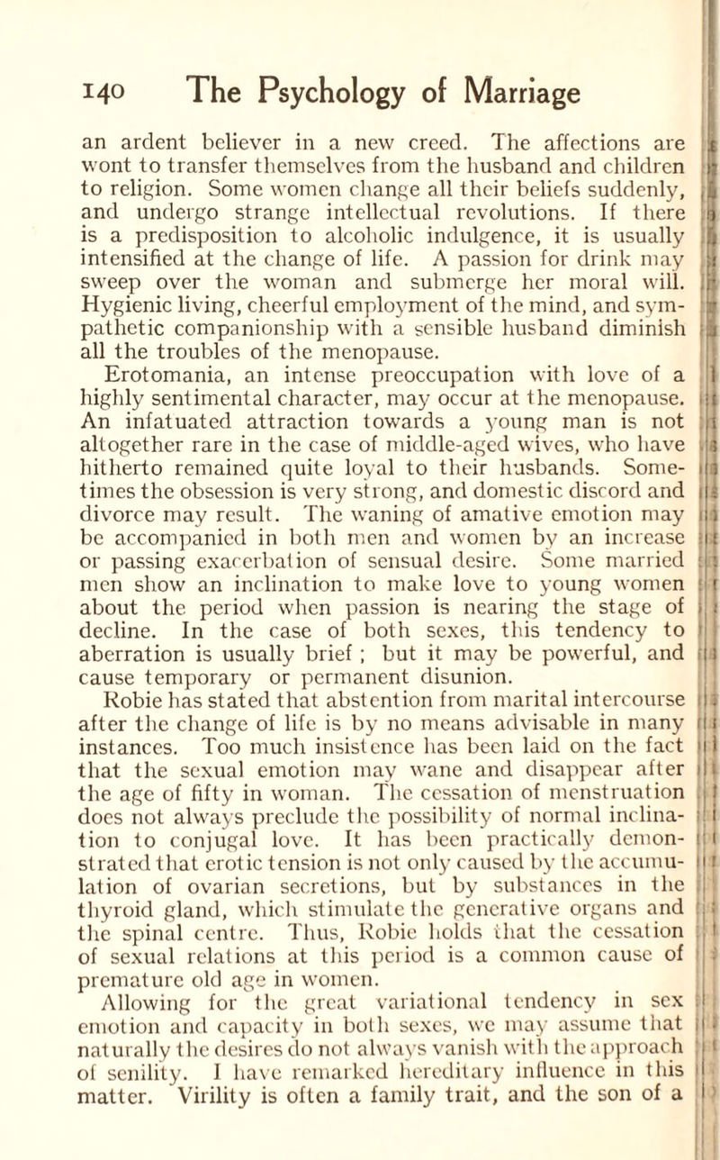 an ardent believer in a new creed. The affections are fa wont to transfer themselves from the husband and children | to religion. Some women change all their beliefs suddenly, (§ and undergo strange intellectual revolutions. If there :lj is a predisposition to alcoholic indulgence, it is usually ft intensified at the change of life. A passion for drink may f sweep over the woman and submerge her moral will. ,H Hygienic living, cheerful employment of the mind, and sym- fa pathetic companionship with a sensible husband diminish fa all the troubles of the menopause. Erotomania, an intense preoccupation with love of a 1 highly sentimental character, may occur at the menopause. >U An infatuated attraction towards a young man is not ;t altogether rare in the case of middle-aged wives, who have ‘a hitherto remained quite loyal to their husbands. Some- ill times the obsession is very strong, and domestic discord and i t divorce may result. The waning of amative emotion may i i be accompanied in both men and women by an increase i|i or passing exacerbation of sensual desire. Some married : j men show an inclination to make love to young women t about the period when passion is nearing the stage of ; : decline. In the case of both sexes, this tendency to | aberration is usually brief ; but it may be powerful, and t cause temporary or permanent disunion. Robie has stated that abstention from marital intercourse i * after the change of life is by no means advisable in many i instances. Too much insistence has been laid on the fact >|1 that the sexual emotion may wane and disappear after i the age of fifty in woman. The cessation of menstruation does not always preclude the possibility of normal inclina- i tion to conjugal love. It has been practically demon- i: i strated that erotic tension is not only caused by the accumu- [I i lation of ovarian secretions, but by substances in the thyroid gland, which stimulate the generative organs and |j the spinal centre. Thus, Robie holds that the cessation of sexual relations at this period is a common cause of premature old age in women. Allowing for the great variational tendency in sex ; emotion and capacity in both sexes, we may assume that t f naturally the desires do not always vanish with the approach of senility. I have remarked hereditary influence in this ' matter. Virility is often a family trait, and the son of a