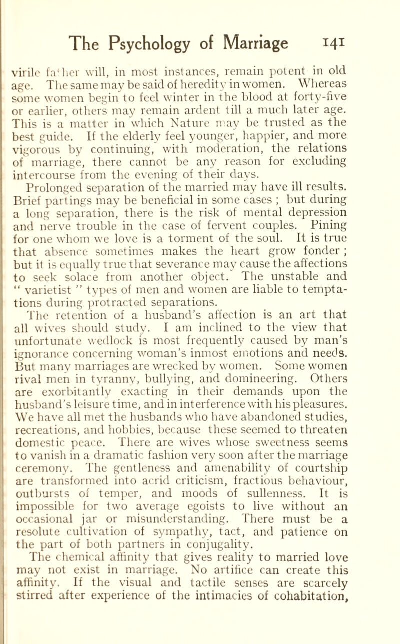 virile fa'her will, in most instances, remain potent in old age. The same may be said of heredity in women. Whereas some women begin to feel winter in the blood at forty-five or earlier, others may remain ardent till a much later age. This is a matter in which Nature may be trusted as the best guide. If the elderly feel younger, happier, and more vigorous by continuing, with moderation, the relations of marriage, there cannot be any reason for excluding intercourse from the evening of their days. Prolonged separation of the married may have ill results. Brief partings may be beneficial in some cases ; but during a long separation, there is the risk of mental depression and nerve trouble in the case of fervent couples. Pining for one whom we love is a torment of the soul. It is true that absence sometimes makes the heart grow fonder ; but it is equally true that severance may cause the affections to seek solace from another object. The unstable and “ varietist ” types of men and women are liable to tempta¬ tions during protracted separations. The retention of a husband’s affection is an art that all wives should study. I am inclined to the view that unfortunate wedlock is most frequently caused by man’s ignorance concerning woman’s inmost emotions and needs. But many marriages are wrecked by women. Some women rival men in tyranny, bullying, and domineering. Others are exorbitantly exacting in their demands upon the husband’s leisure time, and in interference with his pleasures. We have all met the husbands who have abandoned studies, recreations, and hobbies, because these seemed to threaten domestic peace. There are wives whose sweetness seems to vanish in a dramatic fashion very soon after the marriage ceremony. The gentleness and amenability of courtship are transformed into acrid criticism, fractious behaviour, outbursts of temper, and moods of sullenness. It is impossible for two average egoists to live without an occasional jar or misunderstanding. There must be a resolute cultivation of sympathy, tact, and patience on the part of both partners in conjugality. The chemical affinity that gives reality to married love may not exist in marriage. No artifice can create this affinity. If the visual and tactile senses are scarcely stirred after experience of the intimacies of cohabitation.