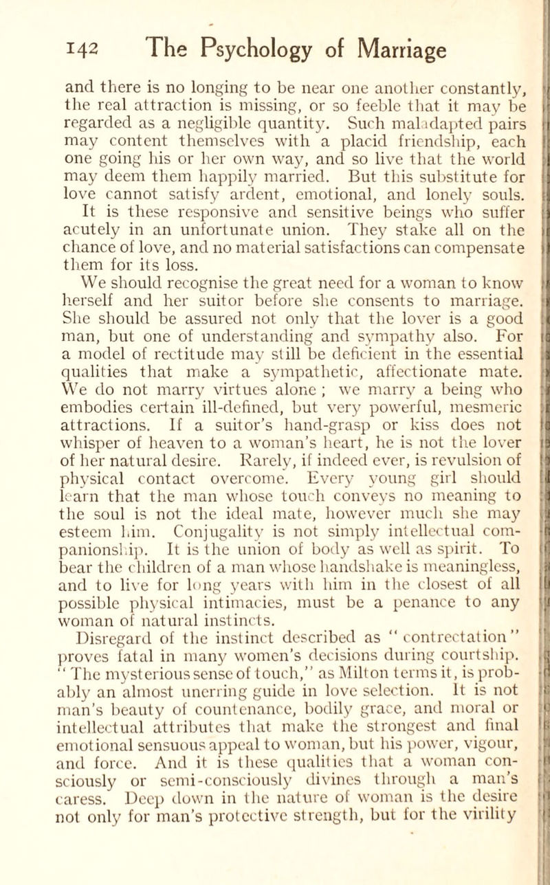 and there is no longing to be near one another constantly, the real attraction is missing, or so feeble that it may be jl regarded as a negligible quantity. Such maladapted pairs j may content themselves with a placid friendship, each one going his or her own way, and so live that the world may deem them happily married. But this substitute for li love cannot satisfy ardent, emotional, and lonely souls. ij It is these responsive and sensitive beings who suffer ;j acutely in an unfortunate union. They stake all on the chance of love, and no material satisfactions can compensate II them for its loss. We should recognise the great need for a woman to know J herself and her suitor before she consents to marriage. *1 She should be assured not only that the lover is a good i| man, but one of understanding and sympathy also. For tj a model of rectitude may still be deficient in the essential J qualities that make a sympathetic, affectionate mate. J We do not marry virtues alone ; we marry a being who embodies certain ill-defined, but very powerful, mesmeric :| attractions. If a suitor’s hand-grasp or kiss does not II whisper of heaven to a woman’s heart, he is not the lover if of her natural desire. Rarely, if indeed ever, is revulsion of physical contact overcome. Every young girl should fl learn that the man whose touch conveys no meaning to J the soul is not the ideal mate, however much she may esteem him. Conjugality is not simply intellectual com- !| panionship. It is the union of body as well as spirit. To tn bear the children of a man whose handshake is meaningless, and to live for long years with him in the closest of all possible physical intimacies, must be a penance to any woman of natural instincts. Disregard of the instinct described as “ contrectation ” proves fatal in many women’s decisions during courtship. “ The mysterious sense of touch,” as Milton terms it, is prob¬ ably an almost unerring guide in love selection. It is not .'li man’s beauty of countenance, bodily grace, and moral or intellectual attributes that make the strongest and final emotional sensuous appeal to woman, but his power, vigour, and force. And it is these qualities that a woman con- sciously or semi-consciously divines through a man’s [ji caress. Deep down in the nature of woman is the desire not only for man’s protective strength, but lor the virility