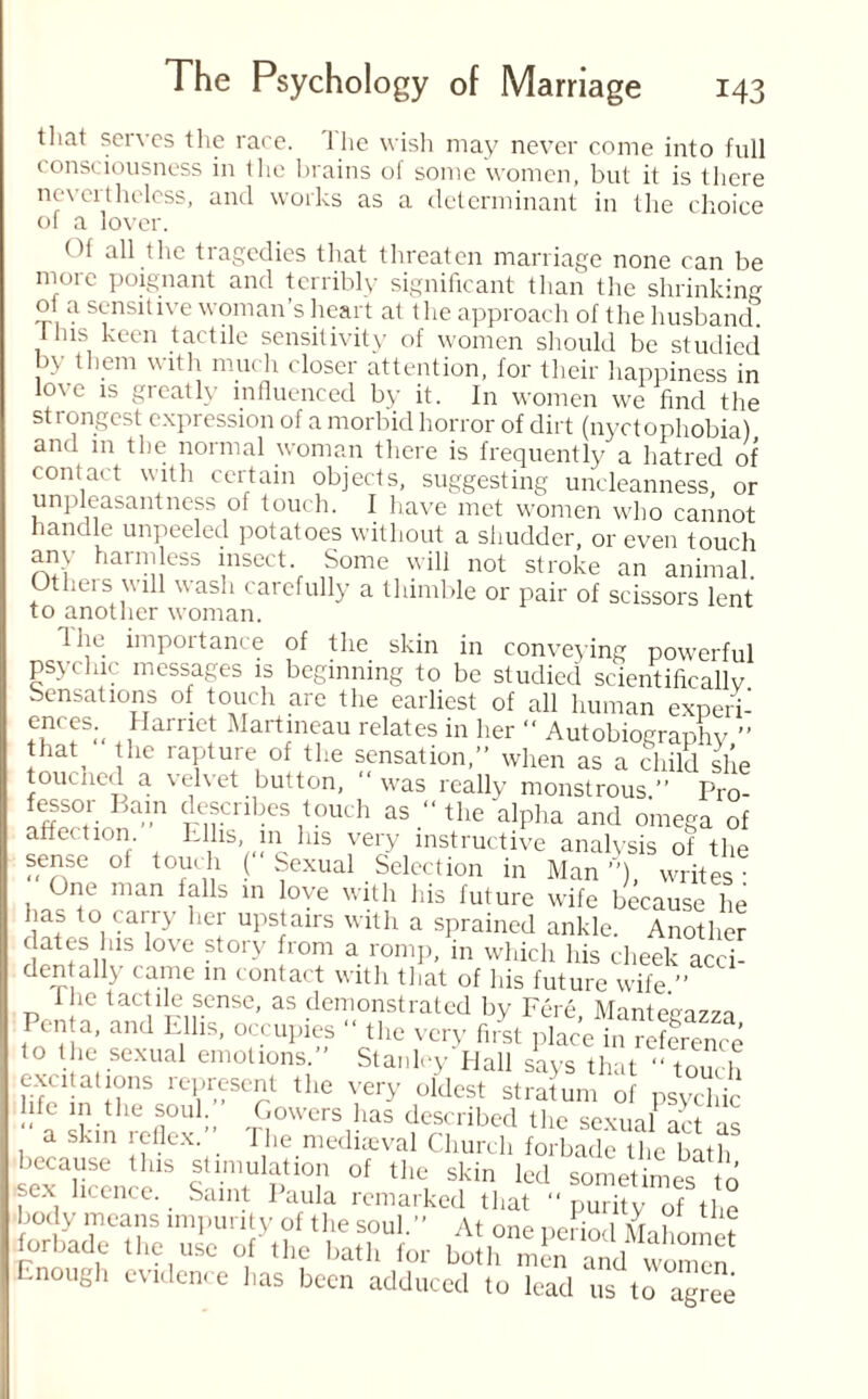 that serves the race. The wish may never come into full consciousness in the brains of some women, but it is there nevertheless, and works as a determinant in the choice of a lover. Of all the tragedies that threaten marriage none can be more poignant and terribly significant than the shrinking ot a sensitive woman’s heart at the approach of the husband 1 las keen tactile sensitivity of women should be studied by them with much closer attention, for their happiness in love is greatly influenced by it. In women we find the strongest expression of a morbid horror of dirt (nyctophobia) and in the normal woman there is frequently a hatred of contact with certain objects, suggesting uncleanness, or unpleasantness of touch. I have met women who cannot handle unpeeled potatoes without a shudder, or even touch any harmless insect Some will not stroke an animal. JJ.eis will wash carefully a thimble or pair of scissors lent to another woman. flic importance of the skin in conveying powerful psychic messages is beginning to be studied scientifically Sensations of touch are the earliest of all human exneri- ences^ Harriet Martineau relates in her “ Autobiography ” fhat the rapture of the sensation,” when as a child she toucned a velvet button, ‘‘was really monstrous.” Pro- fessor Bain describes touch as “ the alpha and omega of affection Lllis in his very instructive analysis of the sense of touch ( Sexual Selection in Man”), writes- One man falls in love with his future wife because he has to carry her upstairs with a sprained ankle. Another dates his love story from a romp, in which his cheek acci- dentally came in contact with that of his future wife ” the tactile sense, as demonstrated by Fere Mante'e^o Penta, and Ellis, occupies  the very first place in reference to the sexual emotions.” Stanley Hall says that “ touch exatalions lepresent the very oldest stratum of psychic life in the soul. Gowers has described the sexual act .s a skin icllex. t he mediaeval Church forbade the bath because this stimulation of the skin led sometimes to sex licence. Saint Paula remarked that ‘‘purity of the body means impurity of the soul.” At one pedod Mahomet forbade the use of the bath for both men and women •nough evidence has been adduced to lead us to agree