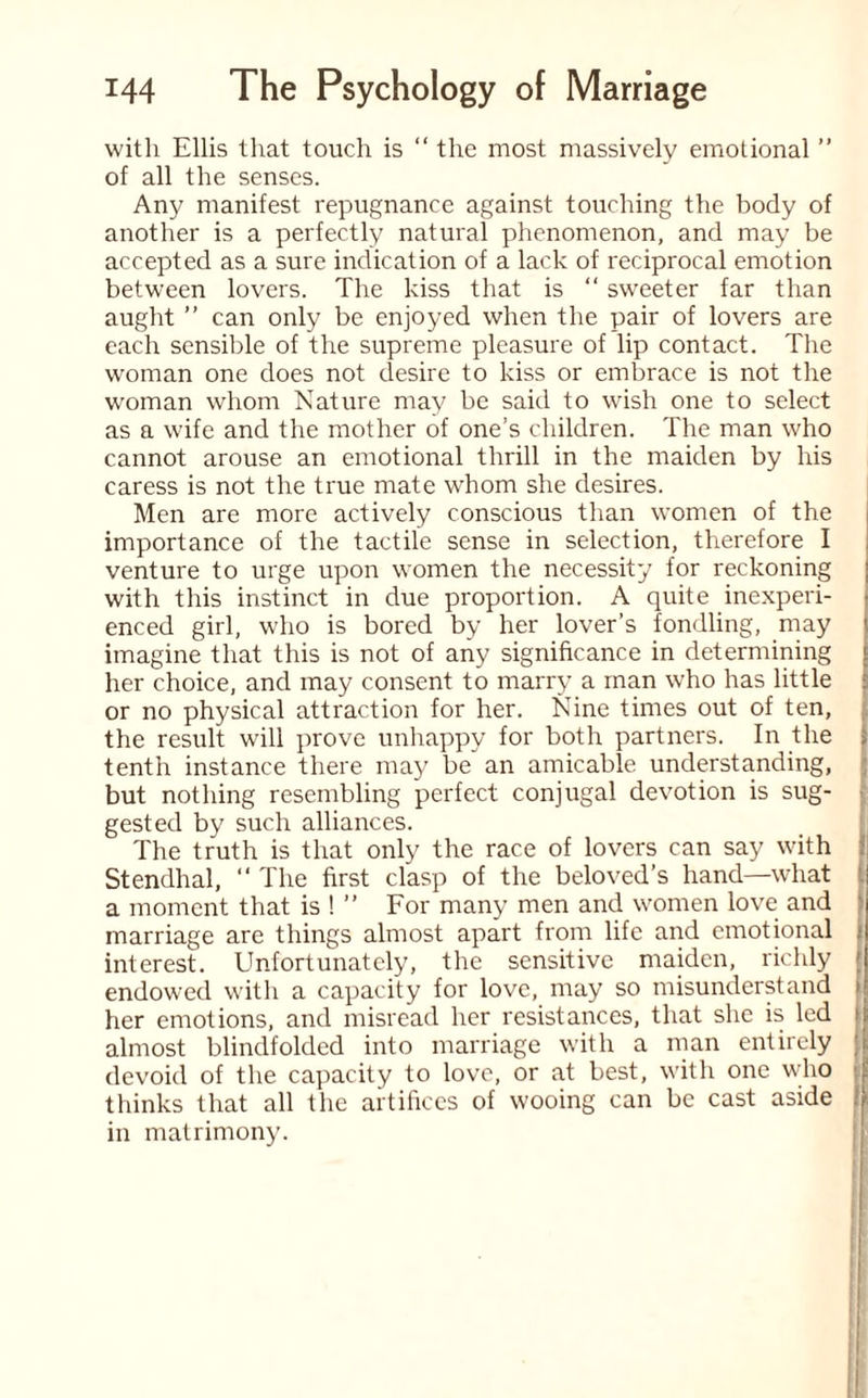 with Ellis that touch is “ the most massively emotional ” of all the senses. Any manifest repugnance against touching the body of another is a perfectly natural phenomenon, and may be accepted as a sure indication of a lack of reciprocal emotion between lovers. The kiss that is “ sweeter far than aught ” can only be enjoyed when the pair of lovers are each sensible of the supreme pleasure of lip contact. The woman one does not desire to kiss or embrace is not the woman whom Nature may be said to wish one to select as a wife and the mother of one’s children. The man who cannot arouse an emotional thrill in the maiden by his caress is not the true mate whom she desires. Men are more actively conscious than women of the importance of the tactile sense in selection, therefore I venture to urge upon women the necessity for reckoning with this instinct in due proportion. A quite inexperi¬ enced girl, who is bored by her lover’s fondling, may < imagine that this is not of any significance in determining t her choice, and may consent to marry a man who has little or no physical attraction for her. lSTine times out of ten, the result will prove unhappy for both partners. In the tenth instance there may be an amicable understanding, but nothing resembling perfect conjugal devotion is sug¬ gested by such alliances. The truth is that only the race of lovers can say with Stendhal, “ The first clasp of the beloved’s hand—what a moment that is ! ” For many men and women love and marriage are things almost apart from life and emotional interest. Unfortunately, the sensitive maiden, richly endowed with a capacity for love, may so misunderstand her emotions, and misread her resistances, that she is led almost blindfolded into marriage with a man entirely devoid of the capacity to love, or at best, with one who thinks that all the artifices of wooing can be cast aside i in matrimony.