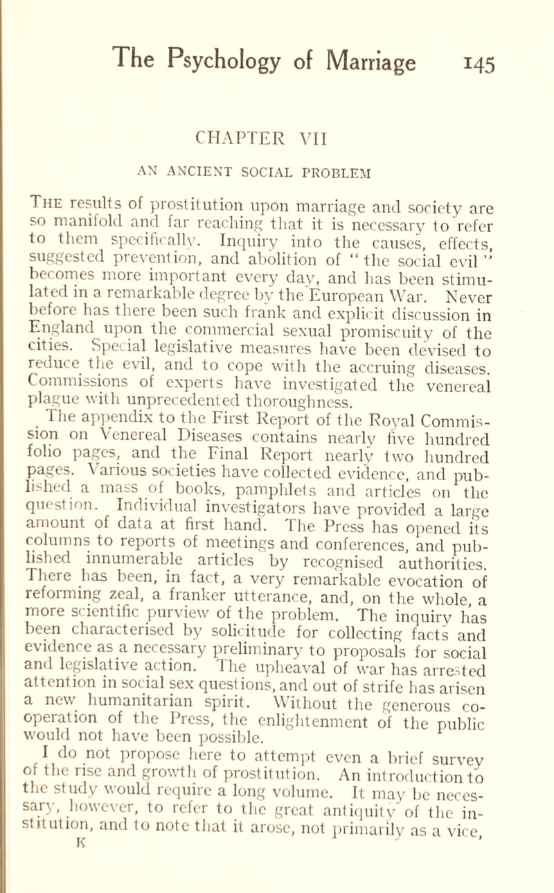 CHAPTER VII AN ANCIENT SOCIAL PROBLEM The results of prostitution upon marriage and society are so manifold and far reaching that it is necessary to refer to them specifically. Inquiry into the causes, effects, suggested prevention, and abolition of “the social evil’’ becomes more important every day, and has been stimu¬ lated in a remarkable degree by the European War. Never before has there been such frank and explicit discussion in England upon the commercial sexual promiscuity of the cities. Special legislative measures have been devised to reduce the evil, and to cope with the accruing diseases. Commissions of experts have investigated the venereal plague with unprecedented thoroughness. . The appendix to the First Report of the Royal Commis¬ sion on Venereal Diseases contains nearly five hundred folio pages, and the. Final Report nearly two hundred pages. \ arious societies have collected evidence, and pub¬ lished a mass of books, pamphlets and articles on the question. Individual investigators have provided a large amount of data at first hand. The Press has opened its columns to reports of meetings and conferences, and pub¬ lished innumerable articles by recognised authorities. There has been, in fact, a very remarkable evocation of reforming zeal, a franker utterance, and, on the whole a more scientific purview of the problem. The inquirv has been characterised by solicitude for collecting facts and evidence as a necessary preliminary to proposals for social and legislative action. 1 he upheaval of war has arrested attention in social sex questions, and out of strife has arisen a new humanitarian spirit. Without the generous co¬ operation of the Press, the enlightenment of the public would not have been possible. I do not propose here to attempt even a brief survey of the rise and growth of prostitution. An introduction to the study would require a long volume. It may be neces¬ sary, however, to refer to the great antiquity of the in¬ stitution, and to note that it arose, not primarily as a vice K