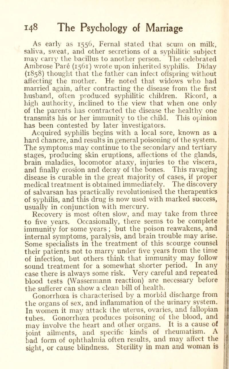 As early as 1556, Fernal stated that scum on milk, saliva, sweat, and other secretions of a syphilitic subject may carry the bacillus to another person. The celebrated Ambrose Pare (1561) wrote upon inherited syphilis. Diday (1858) thought that the father can infect offspring without affecting the mother. He noted that widows who had married again, after contracting the disease from the first husband, often produced syphilitic children. Ricord, a high authority, inclined to the view that when one only of the parents has contracted the disease the healthy one transmits his or her immunity to tire child. This opinion has been contested by later investigators. Acquired syphilis begins with a local sore, known as a hard chancre, and results in general poisoning of the system. The symptoms may continue to the secondary and tertiary stages, producing skin eruptions, affections of the glands, brain maladies, locomotor ataxy, injuries to the viscera, and finally erosion and decay of the bones. This ravaging disease is curable in the great majority of cases, if proper medical treatment is obtained immediately. The discovery of salvarsan has practically revolutionised the therapeutics of syphilis, and this drug is now used with marked success, usually in conjunction with mercury. Recovery is most often slow, and may take from three ;i to five years. Occasionally, there seems to be complete f immunity for some years ; but the poison reawakens, and internal symptoms, paralysis, and brain trouble may arise. Some specialists in the treatment of this scourge counsel [ their patients not to marry under five years from the time of infection, but others think that immunity may follow i| sound treatment for a somewhat shorter period. In any case there is always some risk. Very careful and repeated blood tests (Wassermann reaction) arc necessary before the sufferer can show a clean bill of health. Gonorrhoea is characterised by a morbid discharge from ' the organs of sex, and inflammation of the urinary system, j In women it may attack the uterus, ovaries, and failopian 1 tubes. Gonorrhoea produces poisoning of the blood, and ;; may involve the heart and other organs. It is a cause of 1 joint ailments, and specific kinds of rheumatism. A bad form of ophthalmia often results, and may affect the sight, or cause blindness. Sterility in man and woman is i