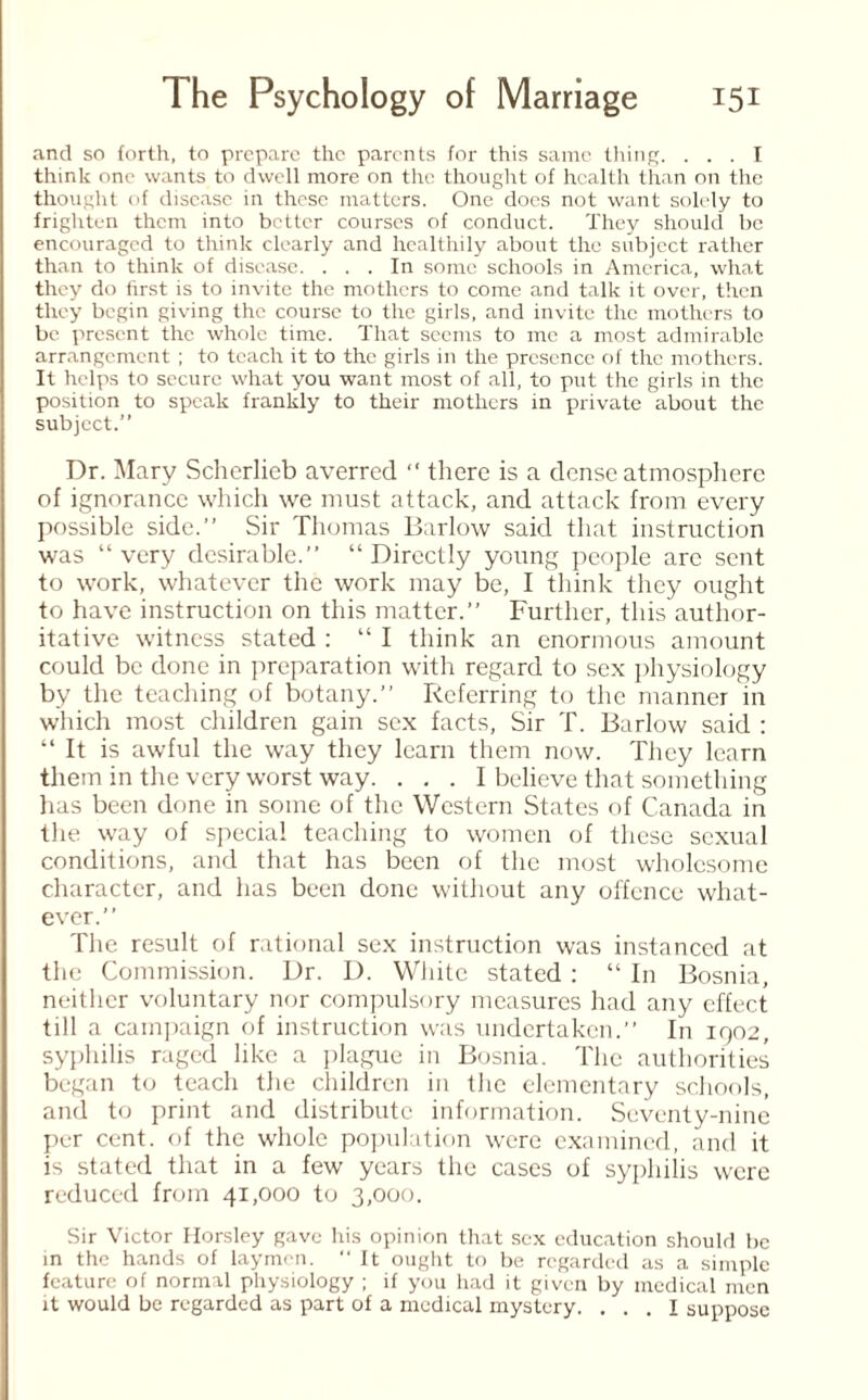 and so forth, to prepare the parents for this same thing. ... I think one wants to dwell more on the thought of health than on the thought of disease in these matters. One does not want solely to frighten them into better courses of conduct. They should be encouraged to think clearly and healthily about the subject rather than to think of disease. ... In some schools in America, what they do first is to invite the mothers to come and talk it over, then they begin giving the course to the girls, and invite the mothers to be present the whole time. That seems to me a most admirable arrangement ; to teach it to the girls in the presence of the mothers. It helps to secure what you want most of all, to put the girls in the position to speak frankly to their mothers in private about the subject.” Dr. Mary Scherlieb averred “ there is a dense atmosphere of ignorance which we must attack, and attack from every possible side.” Sir Thomas Barlow said that instruction was “ very desirable.” “ Directly young people arc sent to work, whatever the work may be, I think they ought to have instruction on this matter.” Further, this author¬ itative witness stated : “ I think an enormous amount could be done in preparation with regard to sex physiology by the teaching of botany.” Referring to the manner in which most children gain sex facts, Sir T. Barlow said : “ It is awful the way they learn them now. They learn them in the very worst way. ... I believe that something has been done in some of the Western States of Canada in the way of special teaching to women of these sexual conditions, and that has been of the most wholesome character, and has been done without any offence what¬ ever.” The result of rational sex instruction was instanced at the Commission. Dr. D. White stated : “ In Bosnia, neither voluntary nor compulsory measures had any effect till a campaign of instruction was undertaken.” In 1902, syphilis raged like a plague in Bosnia. The authorities began to teach the children in the elementary schools, and to print and distribute information. Seventy-nine per cent, of the whole population were examined, and it is stated that in a few years the cases of syphilis were reduced from 41,000 to 3,000. Sir Victor Horsley gave his opinion that sex education should be in the hands of laymen. “It ought to be regarded as a simple feature of normal physiology ; if you had it given by medical men it would be regarded as part of a medical mystery. ... I suppose