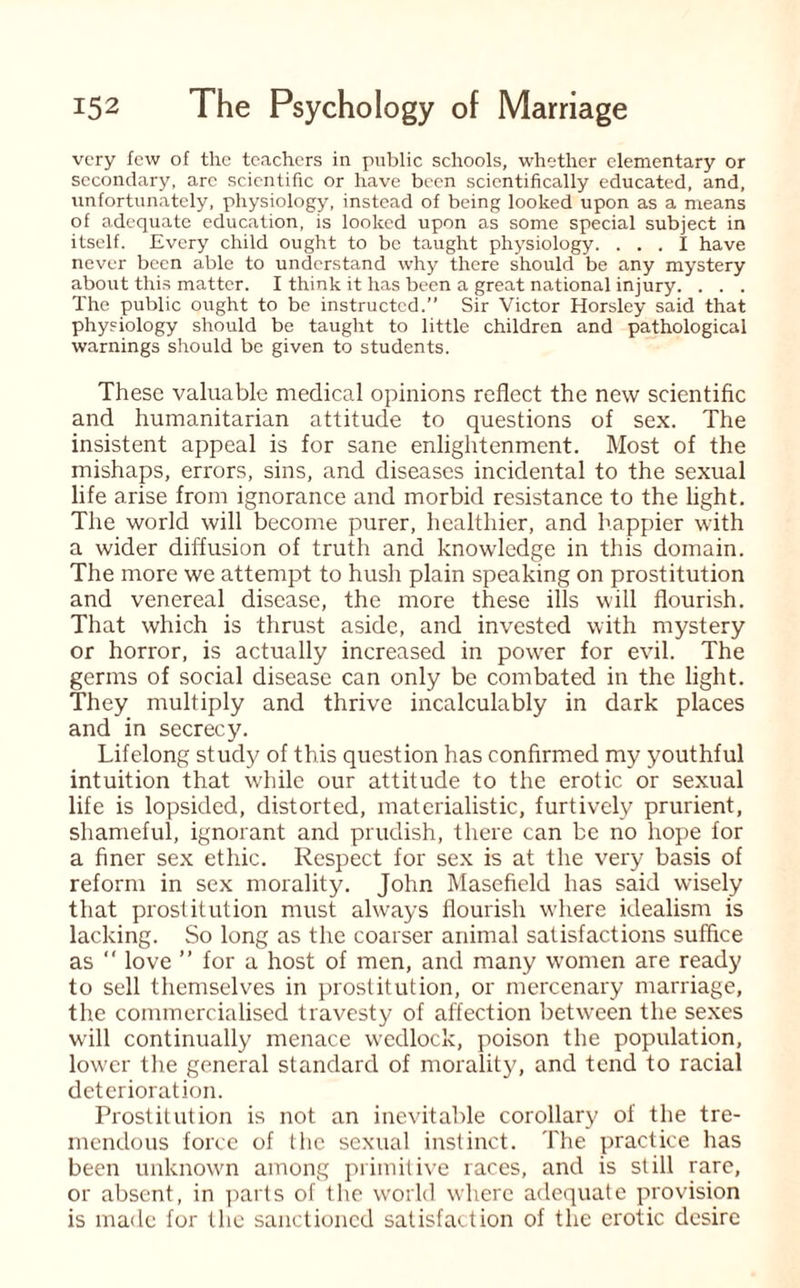 very few of the teachers in public schools, whether elementary or secondary, arc scientific or have been scientifically educated, and, unfortunately, physiology, instead of being looked upon as a means of adequate education, is looked upon as some special subject in itself. Every child ought to be taught physiology. ... I have never been able to understand why there should be any mystery about this matter. I think it has been a great national injury. . . . The public ought to be instructed.” Sir Victor Horsley said that physiology should be taught to little children and pathological warnings should be given to students. These valuable medical opinions reflect the new scientific and humanitarian attitude to questions of sex. The insistent appeal is for sane enlightenment. Most of the mishaps, errors, sins, and diseases incidental to the sexual life arise from ignorance and morbid resistance to the light. The world will become purer, healthier, and happier with a wider diffusion of truth and knowledge in this domain. The more we attempt to hush plain speaking on prostitution and venereal disease, the more these ills will flourish. That which is thrust aside, and invested with mystery or horror, is actually increased in power for evil. The germs of social disease can only be combated in the light. They multiply and thrive incalculably in dark places and in secrecy. Lifelong study of this question has confirmed my youthful intuition that while our attitude to the erotic or sexual life is lopsided, distorted, materialistic, furtively prurient, shameful, ignorant and prudish, there can be no hope for a finer sex ethic. Respect for sex is at the very basis of reform in sex morality. John Masefield has said wisely that prostitution must always flourish where idealism is lacking. So long as the coarser animal satisfactions suffice as “ love ” for a host of men, and many women are ready to sell themselves in prostitution, or mercenary marriage, the commercialised travesty of affection between the sexes will continually menace wedlock, poison the population, lower the general standard of morality, and tend to racial deterioration. Prostitution is not an inevitable corollary of the tre¬ mendous force of the sexual instinct. The practice has been unknown among primitive races, and is still rare, or absent, in parts of the world where adequate provision is made for the sanctioned satisfaction of the erotic desire