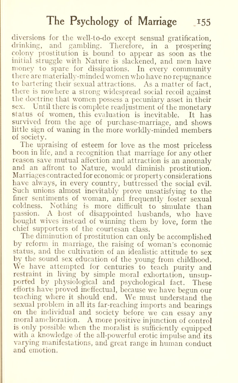 diversions for the well-to-do except sensual gratification, drinking, and gambling. Therefore, in a prospering colony prostitution is bound to appear as soon as the initial struggle with Nature is slackened, and men have money to spare for dissipations. In every community there are materially-minded women who have no repugnance to bartering their sexual attractions. As a matter of fact, there is nowhere a strong widespread social recoil against the doctrine that women possess a pecuniary asset in their sex. Until there is complete readjustment of the monetary status of women, this evaluation is inevitable. It has survived from the age of purchase-marriage, and shows little sign of waning in the more worldly-minded members of society. The upraising of esteem for love as the most priceless boon in life, and a recognition that marriage for any other reason save mutual affection and attraction is an anomaly and an affront to Nature, would diminish prostitution. Marriages contracted for economic or property considerations have always, in every country, buttressed the social evil. Such unions almost inevitably prove unsatisfying to the finer sentiments of woman, and frequently foster sexual coldness. Nothing is more difficult to simulate than passion. A host of disappointed husbands, who have bought wives instead of winning them by love, form the chief supporters of the courtesan class. The diminution of prostitution can only be accomplished by reform in marriage, the raising of woman’s economic status, and the cultivation of an idealistic attitude to sex by the sound sex education of the young from childhood. We have attempted for centuries to teach purity and restraint in living by simple moral exhortation, unsup¬ ported by physiological and psychological fact. These efforts have proved ineffectual, because we have begun our teaching where it should end. We must understand the sexual problem in all its far-reaching imports and bearings on the individual and society before we can essay any moral amelioration. A more positive injunction of control is only possible when the moralist is sufficiently equipped with a knowledge of the all-powerful erotic impulse and its varying manifestations, and great range in human conduct and emotion.