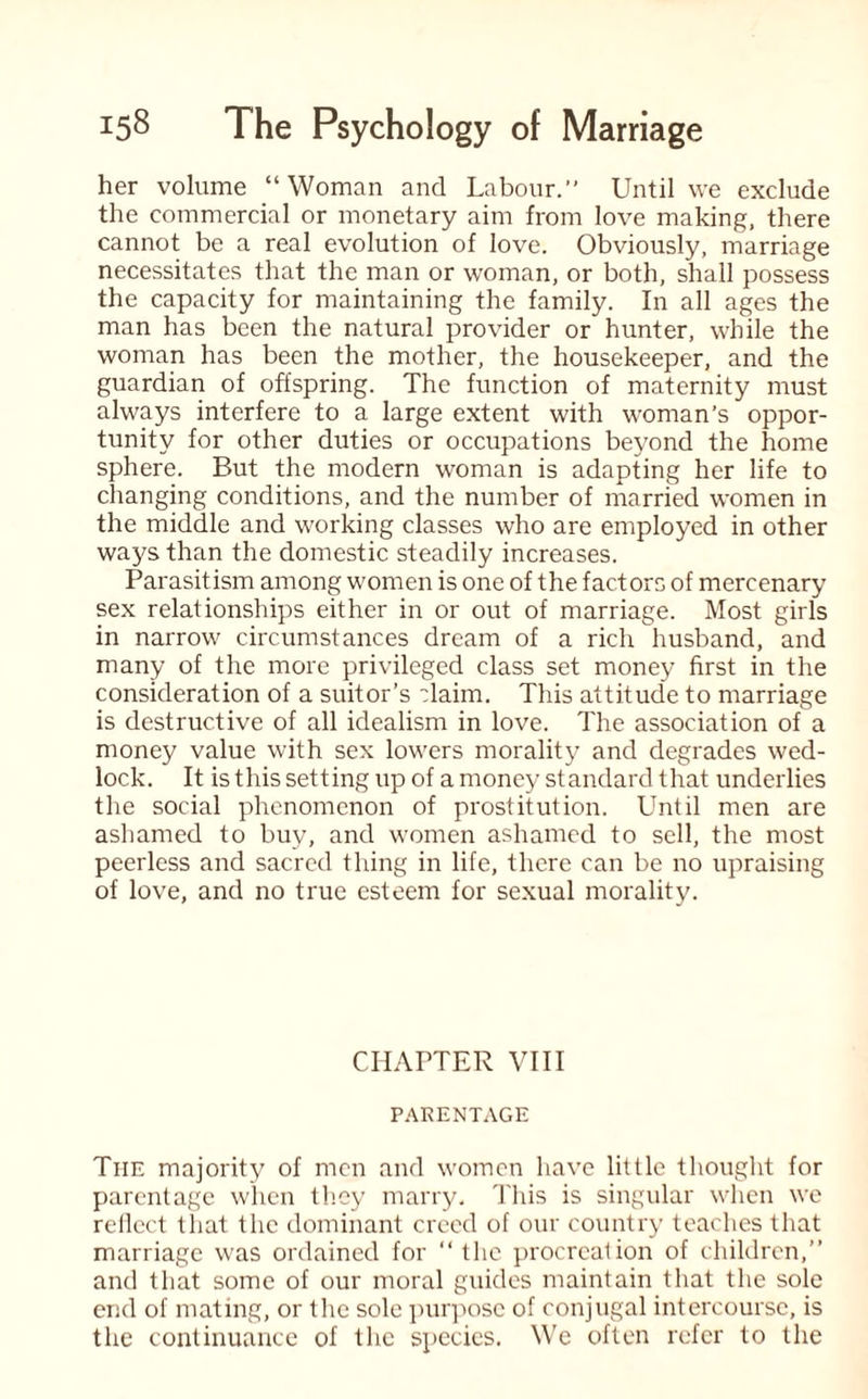 her volume “ Woman and Labour. Until we exclude the commercial or monetary aim from love making, there cannot be a real evolution of love. Obviously, marriage necessitates that the man or woman, or both, shall possess the capacity for maintaining the family. In all ages the man has been the natural provider or hunter, while the woman has been the mother, the housekeeper, and the guardian of offspring. The function of maternity must always interfere to a large extent with woman’s oppor¬ tunity for other duties or occupations beyond the home sphere. But the modern woman is adapting her life to changing conditions, and the number of married women in the middle and working classes who are employed in other ways than the domestic steadily increases. Parasitism among women is one of the factors of mercenary sex relationships either in or out of marriage. Most girls in narrow circumstances dream of a rich husband, and many of the more privileged class set money first in the consideration of a suitor’s Haim. This attitude to marriage is destructive of all idealism in love. The association of a money value with sex lowers morality and degrades wed¬ lock. It is this setting up of a money standard that underlies the social phenomenon of prostitution. Until men are ashamed to buy, and women ashamed to sell, the most peerless and sacred thing in life, there can be no upraising of love, and no true esteem for sexual morality. CHAPTER VIII PARENTAGE Tiie majority of men and women have little thought for parentage when they marry. This is singular when we rellcct that the dominant creed of our country teaches that marriage was ordained for “ the procreation of children,” and that some of our moral guides maintain that the sole end of mating, or the sole purpose of conjugal intercourse, is the continuance of the species. We often refer to the