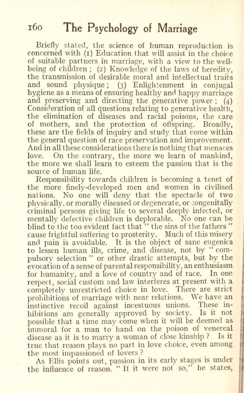 Briefly stated, the science of human reproduction is concerned with (i) Education that will assist in the choice of suitable partners in marriage, with a view to the well¬ being of children ; (2) Knowledge of the laws of heredity, the transmission of desirable moral and intellectual traits and sound physique; (3) Enlightenment in conjugal hygiene as a means of ensuring healthy and happy marriage and preserving and directing the generative power; (4) Consideration of all questions relating to generative health, the elimination of diseases and racial poisons, the care of mothers, and the protection of offspring. Broadly, these are the fields of inquiry and study that come within the general question of race preservation and improvement. And in all these considerations there is nothing that menaces love. On the contrary, the more we learn of mankind, the more we shall learn to esteem the passion that is the source of human life. Responsibility towards children is becoming a tenet of the more finely-developed men and wTomen in civilised nations. No one will deny that the spectacle of two physically, or morally diseased or degenerate, or congenitally criminal persons giving life to several deeply infected, or mentally defective children is deplorable. No one can be blind to the too evident fact that “ the sins of the fathers ” cause frightful suffering to prosterity. Much of this misery and pain is avoidable. It is the object of sane eugenics to lessen human ills, crime, and disease, not by “ com¬ pulsory selection ” or other drastic attempts, but by the evocation of a sense of parental responsibility, an enthusiasm for humanity, and a love of country and of race. In one respect, social custom and law interferes at present with a completely unrestricted choice in love. There are strict prohibitions of marriage with near relations. We have an instinctive recoil against incestuous unions. These in- • hibitions am generally approved by society. Is it not 1 possible that a time may come when it will be deemed as } immoral for a man to hand on the poison of venereal disease as it is to marry a woman of close kinship ? Is it true that reason plays no part in love choice, even among the most impassioned of lovers ? As Ellis points out, passion in its early stages is under the influence of reason. “ If it were not so,” he states,