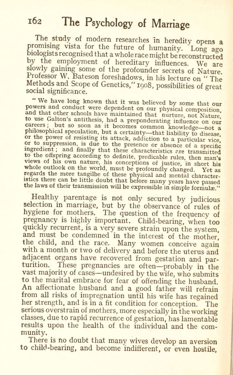 The study of modern researches in heredity opens a promising vista for the future of humanity. Long ago Diologists recognised that a whole race might be reconstructed by the employment of hereditary influences. We are slowly gaming some of the profounder secrets of Nature. Professor W. Bateson foreshadows, in his lecture on “ The Methods and Scope of Genetics,” 1908, possibilities of great social significance.  We have long known that it was believed by some that our conduct were dependent on our physical composition, and that other schools have maintained that nurture, not Nature to use Galton’s antithesis, had a preponderating influence on our careers ; but so soon as it becomes common knowledge—not a philosophical speculation, but a certainty—that liability to disease or the power of resisting its attack, addiction to a particular vice’ or to suppression, is due to the presence or absence of a specific ingredient; and finally that these characteristics are transmitted to the offspring according to definite, predicable rules, then man's views of his own nature, his conceptions of justice, in short his whole outlook on the world, must be profoundly changed. Yet as regards the more tangilbe of these physical and mental character¬ istics there can be little doubt that before many years have passed the laws of their transmission will be expressible in simple formula. Healthy parentage is not only secured by judicious selection in marriage, but by the observance of rules of hygiene for mothers. The question of the frequency of pregnancy is highly important. Child-bearing, when too quickly recunent, is a very severe strain upon the system, and must be condemned in the interest of the mother’ the child, and the race. Many women conceive again with a month or two of delivery and before the uterus and adjacent organs have recovered from gestation and par¬ turition. These pregnancies are often—probably in the vast majority of cases—undesired by the wife, who submits to the marital embrace for fear of offending the husband. An affectionate husband and a good father will refrain from all risks of impregnation until his wife has regained her strength, and is in a fit condition for conception. The serious overstrain of mothers, more especially in the working classes, due to rapid recurrence of gestation,' has lamentable results upon the health of the individual and the com¬ munity. There is no doubt that many wives develop an aversion to child-bearing, and become indifferent, or even hostile,