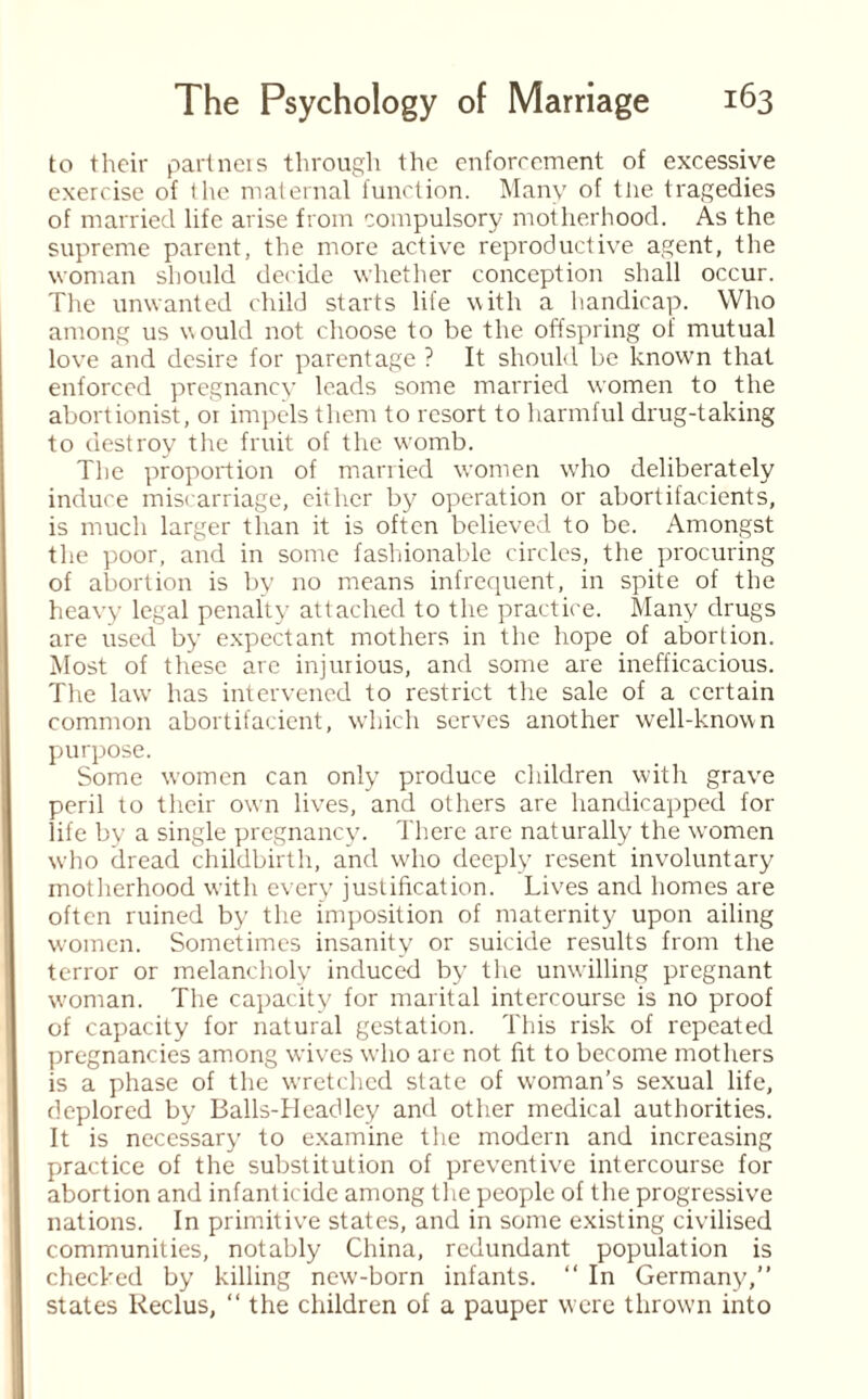 to their partners through the enforcement of excessive exercise of the maternal function. Many of tlie tragedies of married life arise from compulsory motherhood. As the supreme parent, the more active reproductive agent, the woman should decide whether conception shall occur. The unwanted child starts life with a handicap. Who among us would not choose to be the offspring of mutual love and desire for parentage ? It should be known that enforced pregnancy leads some married women to the abortionist, or impels them to resort to harmful drug-taking to destroy the fruit of the womb. The proportion of married women who deliberately induce miscarriage, either by operation or abortifacients, is much larger than it is often believed to be. Amongst the poor, and in some fashionable circles, the procuring of abortion is by no means infrequent, in spite of the heavy legal penalty attached to the practice. Many drugs are used by expectant mothers in the hope of abortion. Most of these are injurious, and some are inefficacious. The law has intervened to restrict the sale of a certain common abortifacient, which serves another well-known purpose. Some women can only produce children with grave peril to their own lives, and others are handicapped for life by a single pregnancy. There are naturally the women who dread childbirth, and who deeply resent involuntary motherhood with every justification. Lives and homes are often ruined by the imposition of maternity upon ailing women. Sometimes insanity or suicide results from the terror or melancholy induced by the unwilling pregnant woman. The capacity for marital intercourse is no proof of capacity for natural gestation. This risk of repeated pregnancies among wives w'lio are not fit to become mothers is a phase of the wretched state of woman’s sexual life, deplored by Balls-Headley and other medical authorities. It is necessary to examine the modern and increasing practice of the substitution of preventive intercourse for abortion and infanticide among the people of the progressive nations. In primitive states, and in some existing civilised communities, notably China, redundant population is checked by killing new-born infants. “ In Germany,” states Reclus, “ the children of a pauper were thrown into