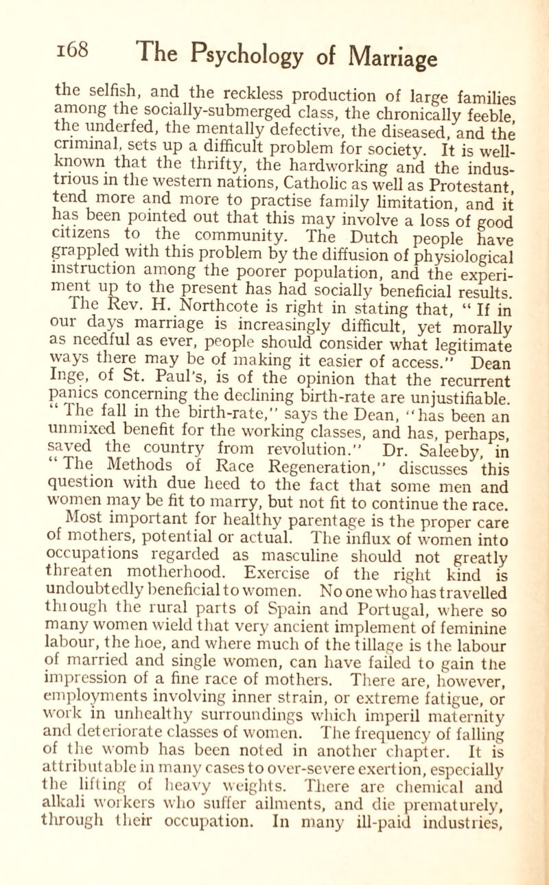 the selfish, and the reckless production of large families among the socially-submerged class, the chronically feeble the underfed, the mentally defective, the diseased, and the criminal, sets up a difficult problem for society. It is well- known that the thrifty, the hardworking and the indus¬ trious in the western nations, Catholic as well as Protestant tend more and more to practise family limitation, and it has been pointed out that this may involve a loss of good citizens to the community. The Dutch people have grappled with this problem by the diffusion of physiological instruction among the poorer population, and the experi- ment up to the present has had socially beneficial results. The Rev. H. Northcote is right in stating that, “ If in our days marriage is increasingly difficult, yet morally as needful as ever, people should consider what legitimate ways there may be of making it easier of access.” Dean Inge, of St. Paul's, is of the opinion that the recurrent panics concerning the declining birth-rate are unjustifiable. “ The fall in the birth-rate,” says the Dean, ‘‘has been an unmixed benefit for the working classes, and has, perhaps, saved the country from revolution.” Dr. Saleeby, in “ The Methods of Race Regeneration,” discusses this question with due heed to the fact that some men and women may be fit to marry, but not fit to continue the race. Most important for healthy parentage is the proper care of mothers, potential or actual. The influx of women into occupations regarded as masculine should not greatly threaten motherhood. Exercise of the right kind is undoubtedly beneficial to women. No one who has travelled thiough the rural parts of Spain and Portugal, where so many women wield that very ancient implement of feminine labour, the hoe, and where much of the tillage is the labour of married and single women, can have failed to gain the impression of a fine race of mothers. There are, however, employments involving inner strain, or extreme fatigue, or work in unhealthy surroundings which imperil maternity and deteriorate classes of women. The frequency of falling of the womb has been noted in another chapter. It is attributable in many cases to over-severe exertion, especially the lifting of heavy weights. There are chemical and alkali workers who suffer ailments, and die prematurely, through their occupation. In many ill-paid industries,