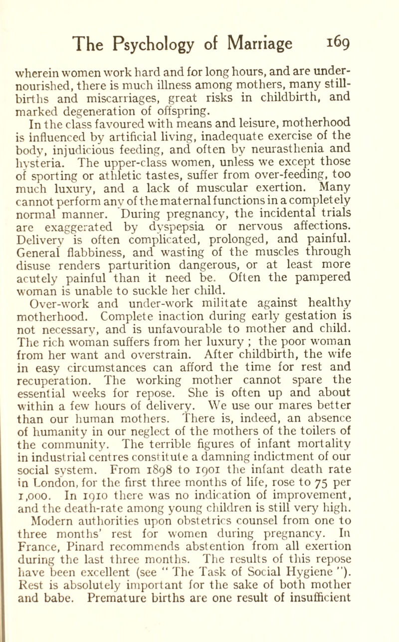 wherein women work hard and for long hours, and are under¬ nourished, there is much illness among mothers, many still¬ births and miscarriages, great risks in childbirth, and marked degeneration of offspring. In the class favoured with means and leisure, motherhood is influenced by artificial living, inadequate exercise of the body, injudicious feeding, and often by neurasthenia and hysteria. The upper-class women, unless we except those of sporting or athletic tastes, suffer from over-feeding, too much luxury, and a lack of muscular exertion. Many cannot perform anv of the maternal functions in a completely normal manner. During pregnancy, the incidental trials are exaggerated by dyspepsia or nervous affections. Delivery is often complicated, prolonged, and painful. General flabbiness, and wasting of the muscles through disuse renders parturition dangerous, or at least more acutely painful than it need be. Often the pampered woman is unable to suckle her child. Over-work and under-work militate against healthy motherhood. Complete inaction during early gestation is not necessary, and is unfavourable to mother and child. The rich woman suffers from her luxury ; the poor woman from her want and overstrain. After childbirth, the wife in easy circumstances can afford the time for rest and recuperation. The working mother cannot spare the essential weeks for repose. She is often up and about within a few hours of delivery. We use our mares better than our human mothers. There is, indeed, an absence of humanity in our neglect of the mothers of the toilers of the community. The terrible figures of infant mortality in industrial centres constitute a damning indictment of our social system. From 1898 to 1901 the infant death rate in London, for the first three months of life, rose to 75 per i,ooo. In 1910 there was no indication of improvement, and the death-rate among young children is still very high. Modern authorities upon obstetrics counsel from one to three months’ rest for women during pregnancy. In France, Pinard recommends abstention from all exertion during the last three months. The results of this repose have been excellent (see “ The Task of Social Hygiene ”). Rest is absolutely important for the sake of both mother and babe. Premature births are one result of insufficient