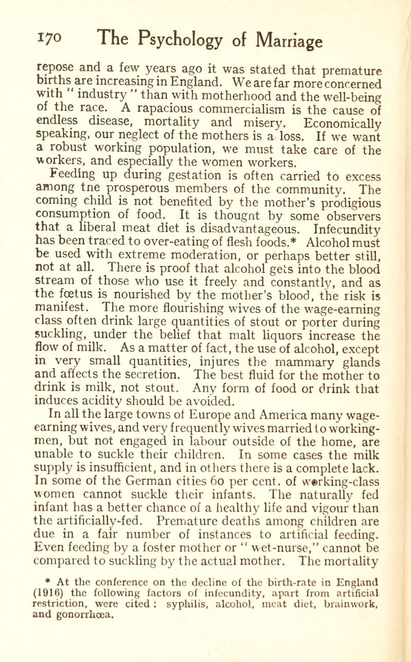 repose and a few years ago it was stated that premature births are increasing in England. We are far more concerned with industry than with motherhood and the well-being of the race. A rapacious commercialism is the cause of endless disease, mortality and misery. Economically speaking, our neglect of the mothers is a loss. If we want a robust working population, we must take care of the workers, and especially the women workers. Feeding up during gestation is often carried to excess among tne prosperous members of the community. The coming child is not benefited by the mother’s prodigious consumption of food. It is thougnt by some observers that a liberal meat diet is disadvantageous. Infecundity has been traced to over-eating of flesh foods.* Alcohol must be used with extreme moderation, or perhaps better still, not at all. There is proof that alcohol gets into the blood stream of those who use it freely and constantly, and as the foetus is nourished by the mother’s blood, the risk is manifest. The more flourishing wives of the wage-earning class often drink large quantities of stout or porter during suckling, under the belief that malt liquors increase the flow of milk. As a matter of fact, the use of alcohol, except in very small quantities, injures the mammary glands and affects the secretion. The best fluid for the mother to drink is milk, not stout. Any form of food or drink that induces acidity should be avoided. In all the large towns ot Europe and America many wage¬ earning wives, and very frequently wives married to working¬ men, but not engaged in labour outside of the home, are unable to suckle their children. In some cases the milk supply is insufficient, and in others there is a complete lack. In some of the German cities 60 per cent, of \v®rking-class women cannot suckle their infants. The naturally fed infant has a better chance of a healthy life and vigour than the artificially-fed. Premature deaths among children are due in a fair number of instances to artificial feeding. Even feeding by a foster mother or “ wet-nurse,” cannot be compared to suckling by the actual mother. The mortality * At the conference on the decline of the birth-rate in England (1916) the following factors of infecundity, apart from artificial restriction, were cited : syphilis, alcohol, meat diet, brainwork, and gonorrhoea.