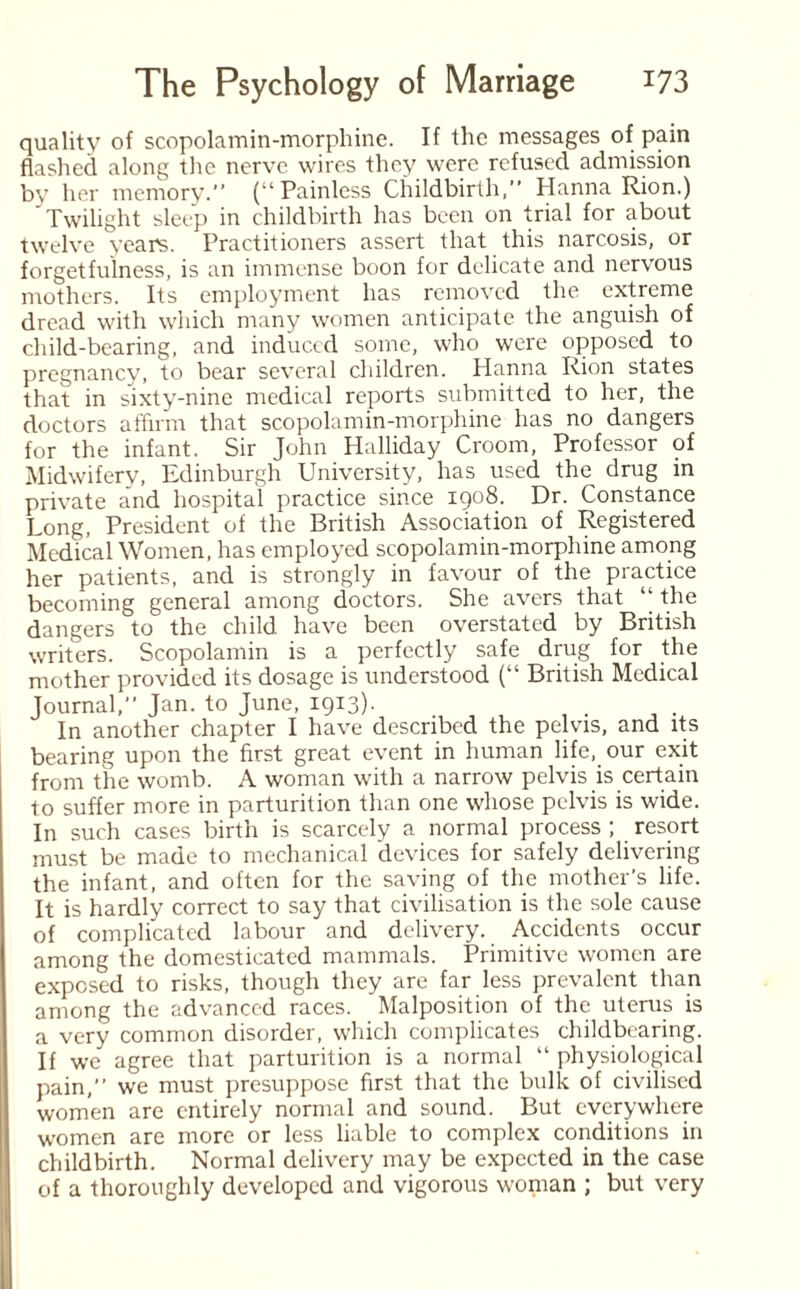 quality of scopolamin-morphine. If the messages of pain flashed along the nerve wires they were refused admission by her memory.” (“Painless Childbirth,” Hanna Rion.) ' Twilight sleep in childbirth has been on trial for about twelve years. Practitioners assert that this narcosis, or forgetfulness, is an immense boon for delicate and nervous mothers. Its employment has removed the extreme dread with which many women anticipate the anguish of child-bearing, and induced some, who were opposed to pregnancy, to bear several children. Hanna Rion states that in sixty-nine medical reports submitted to her, the doctors affirm that scopolamin-morphine has no dangers for the infant. Sir John Halliday Croom, Professor of Midwifery, Edinburgh University, has used the drug in private and hospital practice since 1908. Dr. Constance Long, President of the British Association of Registered Medical Women, has employed scopolamin-morphine among her patients, and is strongly in favour of the practice becoming general among doctors. She avers that “ the dangers to the child have been overstated by British writers. Scopolamin is a perfectly safe drug for the mother provided its dosage is understood (“ British Medical Journal,” Jan. to June, 1913)- . . In another chapter I have described the pelvis, and its bearing upon the first great event in human life, our exit from the womb. A woman with a narrow pelvis is certain to suffer more in parturition than one whose pelvis is wide. In such cases birth is scarcely a normal process ; resort must be made to mechanical devices for safely delivering the infant, and often for the saving of the mother's life. It is hardly correct to say that civilisation is the sole cause of complicated labour and delivery. Accidents occur among the domesticated mammals. Primitive women are exposed to risks, though they are far less prevalent than among the advanced races. Malposition of the uterus is a very common disorder, which complicates childbearing. If we agree that parturition is a normal “ physiological pain,” we must presuppose first that the bulk of civilised women are entirely normal and sound. But everywhere women are more or less liable to complex conditions in childbirth. Normal delivery may be expected in the case of a thoroughly developed and vigorous woman ; but very