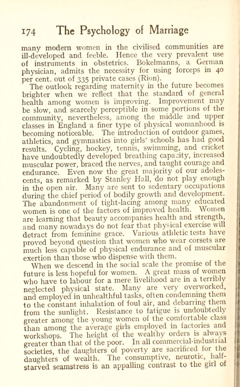 many modern women in the civilised communities are ill-developed and feeble. Hence the very prevalent use of instruments in obstetrics. Bokelmanns, a German physician, admits the necessity for using forceps in 40 per cent, out of 335 private cases (Rion). The outlook regarding maternity in the future becomes brighter when we reflect that the standard of general health among women is improving. Improvement may be slow, and scarcely perceptible in some portions of the community, nevertheless, among the middle and upper classes in England a finer type of physical womanhood is becoming noticeable. The introduction of outdoor games, athletics, and gymnastics into girls' schools has had good results. Cycling, hockey, tennis, swimming, and cricket have undoubtedly developed breathing capacity, increased muscular power, braced the nerves, and taught courage and endurance. Even now the great majority of our adoles¬ cents, as remarked by Stanley Hall, do not play enough in the open air. Many are sent to sedentary occupations during the chief period’ of bodily growth and development. The abandonment of tight-lacing among many educated women is one of the factors of improved health. Women are learning that beauty accompanies health and strength, and many nowadays do not fear that physical exercise will detract from feminine grace. Various athletic tests have proved beyond question that women who wear corsets are much less capable of physical endurance and of muscular exertion than those who dispense with them. When we descend in the social scale the promise of the future is less hopeful for women. A great mass of women who have to labour for a mere livelihood are in a terribly neglected physical state. Many are very overworked, and employed in unhealthful tasks, often condemning them to the constant inhalation of foul air, and debariing them from the sunlight. Resistance to fatigue is undoubtedly greater among the young women of the comfortable class than among the average girls employed in factories and workshops. The height of the wealthy orders is always greater than that of the poor. In all commercial-industrial societies, the daughters of poverty aie sacrificed for the daughters of wealth. 1 lie consumptive, neurotic, halt- starved seamstress is an appalling contrast to the gnl of