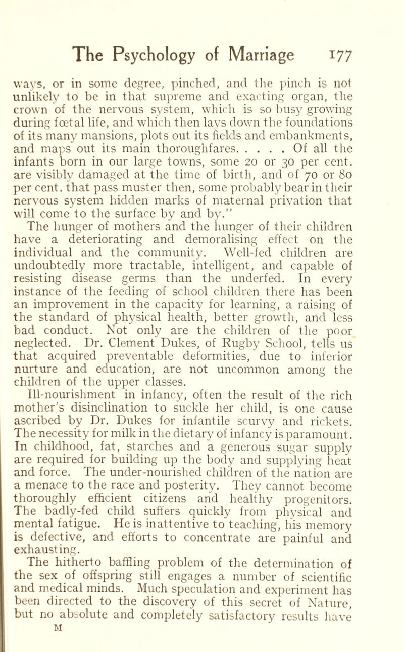 ways, or in some degree, pinched, and the pinch is not unlikely to be in that supreme and exacting organ, the crown of the nervous system, which is so busy growing during foetal life, and which then lays down the foundations of its many mansions, plots out its fields and embankments, and maps out its main thoroughfares.Of all the infants born in our large towns, some 20 or 30 per cent, are visibly damaged at the time of birth, and of 70 or 80 per cent, that pass muster then, some probably bear in their nervous system hidden marks of maternal privation that will come to the surface by and by.” The hunger of mothers and the hunger of their children have a deteriorating and demoralising effect on the individual and the community. Well-fed children are undoubtedly more tractable, intelligent, and capable of resisting disease germs than the underfed. In every instance of the feeding of school children there has been an improvement in the capacity for learning, a raising of the standard of physical health, better growth, and less bad conduct. Not only are the children of the poor neglected. Dr. Clement Dukes, of Rugby School, tells us that acquired preventable deformities, due to inferior nurture and education, are not uncommon among the children of the upper classes. Ill-nourishment in infancy, often the result of the ricli mother’s disinclination to suckle her child, is one cause ascribed by Dr. Dukes for infantile scurvy and rickets. The necessity for milk in the dietary of infancy is paramount. In childhood, fat, starches and a generous sugar supply are required for building up the body and supplying heat and force. The under-nourished children of the nation are a menace to the race and posterity. They cannot become thoroughly efficient citizens and healthy progenitors. The badly-fed child suffers quickly from physical and mental fatigue. He is inattentive to teaching, his memory is defective, and efforts to concentrate are painful and exhausting. The hitherto baffling problem of the determination of the sex of offspring still engages a number of scientific and medical minds. Much speculation and experiment has been directed to the discovery of this secret of Nature, but no absolute and completely satisfactory results have M