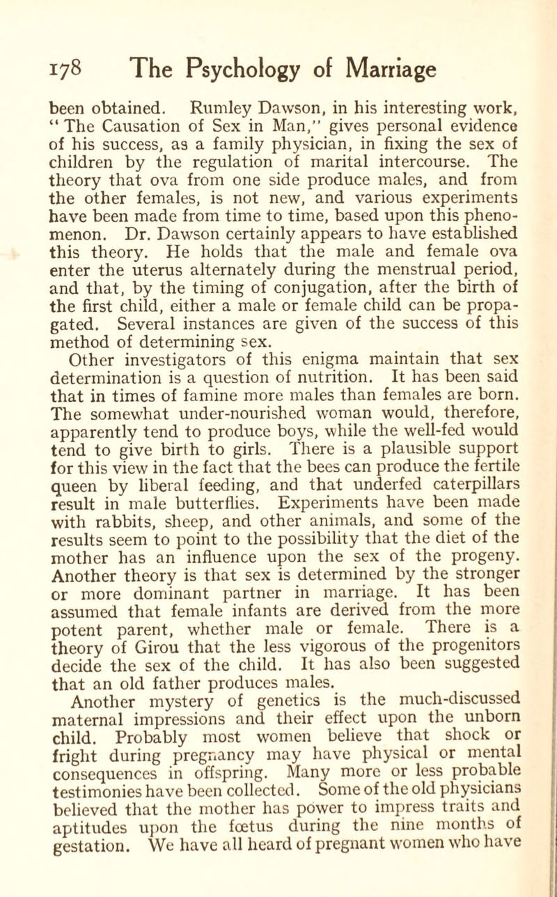 been obtained. Rumley Dawson, in his interesting work, “ The Causation of Sex in Man,” gives personal evidence of his success, as a family physician, in fixing the sex of children by the regulation of marital intercourse. The theory that ova from one side produce males, and from the other females, is not new, and various experiments have been made from time to time, based upon this pheno¬ menon. Dr. Dawson certainly appears to have established this theory. He holds that the male and female ova enter the uterus alternately during the menstrual period, and that, by the timing of conjugation, after the birth of the first child, either a male or female child can be propa¬ gated. Several instances are given of the success of this method of determining sex. Other investigators of this enigma maintain that sex determination is a question of nutrition. It has been said that in times of famine more males than females are born. The somewhat under-nourished woman would, therefore, apparently tend to produce boys, while the well-fed would tend to give birth to girls. There is a plausible support for this view in the fact that the bees can produce the fertile queen by liberal feeding, and that underfed caterpillars result in male butterflies. Experiments have been made with rabbits, sheep, and other animals, and some of the results seem to point to the possibility that the diet of the mother has an influence upon the sex of the progeny. Another theory is that sex is determined by the stronger or more dominant partner in marriage. It has been assumed that female infants are derived from the more potent parent, whether male or female. There is a theory of Girou that the less vigorous of the progenitors decide the sex of the child. It has also been suggested that an old father produces males. Another mystery of genetics is the much-discussed maternal impressions and their effect upon the unborn child. Probably most women believe that shock or fright during pregnancy may have physical or mental consequences in offspring. Many more or less probable testimonies have been collected. Some of the old physicians believed that the mother has power to impress traits and aptitudes upon the foetus during the nine months of gestation. We have all heard of pregnant women who have