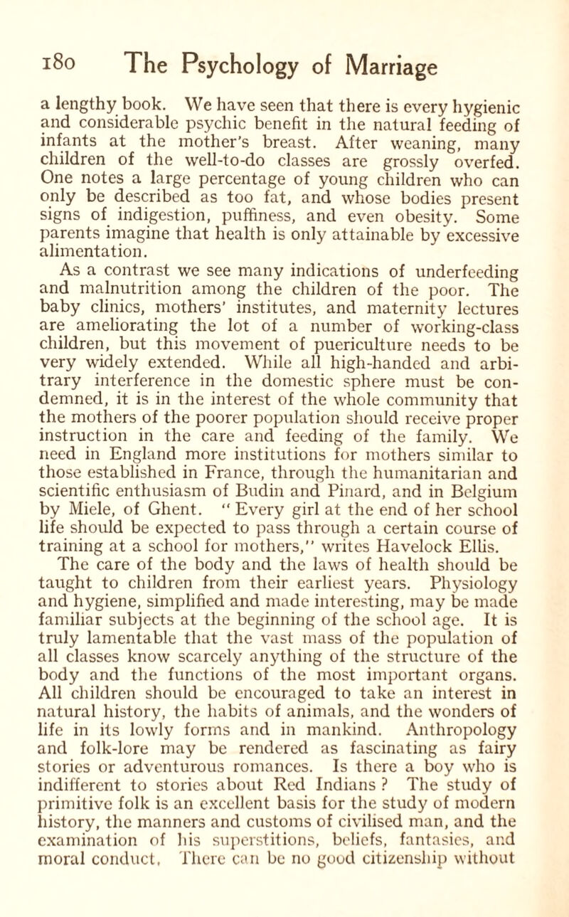 a lengthy book. We have seen that there is every hygienic and considerable psychic benefit in the natural feeding of infants at the mother’s breast. After weaning, many children of the well-to-do classes are grossly overfed. One notes a large percentage of young children who can only be described as too fat, and whose bodies present signs of indigestion, puffiness, and even obesity. Some parents imagine that health is only attainable by excessive alimentation. As a contrast we see many indications of underfeeding and malnutrition among the children of the poor. The baby clinics, mothers’ institutes, and maternity lectures are ameliorating the lot of a number of working-class children, but this movement of puericulture needs to be very widely extended. While all high-handed and arbi¬ trary interference in the domestic sphere must be con¬ demned, it is in the interest of the whole community that the mothers of the poorer population should receive proper instruction in the care and feeding of the family. We need in England more institutions for mothers similar to those established in France, through the humanitarian and scientific enthusiasm of Budin and Pinard, and in Belgium by Miele, of Ghent. “ Every girl at the end of her school life should be expected to pass through a certain course of training at a school for mothers,” writes Havelock Ellis. The care of the body and the laws of health should be taught to children from their earliest years. Physiology and hygiene, simplified and made interesting, may be made familiar subjects at the beginning of the school age. It is truly lamentable that the vast mass of the population of all classes know scarcely anything of the structure of the body and the functions of the most important organs. All children should be encouraged to take an interest in natural history, the habits of animals, and the wonders of life in its lowly forms and in mankind. Anthropology and folk-lore may be rendered as fascinating as fairy stories or adventurous romances. Is there a boy who is indifferent to stories about Red Indians ? The study of primitive folk is an excellent basis for the study of modern history, the manners and customs of civilised man, and the examination of his superstitions, beliefs, fantasies, ar.d moral conduct, There can be no good citizenship without