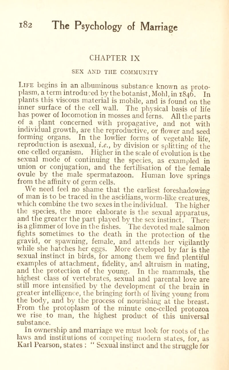 CHAPTER IX SEX AXD THE COMMUNITY Life begins in an albuminous substance known as proto¬ plasm, a term introduced by the botanist, Mohl, in 1846. In plants this viscous material is mobile, and is found on the inner surface of the cell wall. The physical basis of life has power of locomotion in mosses and ferns. All the parts of a plant concerned with propagative, and not with individual growth, are the reproductive, or flower and seed forming organs. In the lowlier forms of vegetable life, reproduction is asexual, i.e., by division or splitting of the one celled organism. Higher in the scale of evolution is the sexual mode of continuing the species, as exampled in union or conjugation, and the fertilisation of the female ovule by the male spermatazoon. Human love springs from the affinity of germ cells. We need feel no shame that the earliest foreshadowing of man is to be traced in the ascidians, worm-like creatures, which combine the two sexes in the individual. The higher the species, the more elaborate is the sexual apparatus, and the greater the part played by the sex instinct. There is a glimmer of love in the fishes. 1 he devoted male salmon fights sometimes to the death in the protection of the gravid, or spawning, female, and attends her vigilantly while she hatches her eggs. More developed bv far is the sexual instinct in birds, for among them we find plentiful examples of attachment, fidelity, and altruism in mating, and the protection of the young. In the mammals, the highest class of vertebrates, sexual and parental love are still more intensified by the development of the brain in greater intelligence, the bringing forth of living young from the body, and by the process of nourishing at the breast. From the protoplasm of the minute one-celled protozoa we rise to man, the highest product of this universal substance. In ownership and marriage we must look for roots of the laws and institutions of competing modern states, for, as Karl Pearson, states : “ Sexual instinct and the struggle for