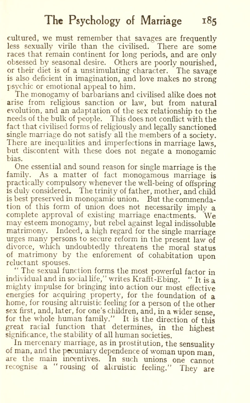 cultured, we must remember that savages are frequently less sexually virile than the civilised. There are some races that remain continent for long periods, and are only obsessed by seasonal desire. Others are poorly nourished, or their diet is of a unstimulating character. The savage is also deficient in imagination, and love makes no strong psychic or emotional appeal to him. The monogamy of barbarians and civilised alike does not arise from religious sanction or law, but from natural evolution, and an adaptation of the sex relationship to the needs of the bulk of people. This does not conflict with the fact that civilised forms of religiously and legally sanctioned single marriage do not satisfy all the members of a society. There are inequalities and imperfections in marriage laws, but discontent with these does not negate a monogamic bias. One essential and sound reason for single marriage is the family. As a matter of fact monogamous marriage is practically compulsory whenever the well-being of offspring is duly considered. The trinity of father, mother, and child is best preserved in monogamic union. But the commenda¬ tion of this form of union does not necessarily imply a complete approval of existing marriage enactments. We may esteem monogamy, but rebel against legal indissoluble matrimony. Indeed, a high regard for the single marriage urges many persons to secure reform in the present law of divorce, which undoubtedly threatens the moral status of matrimony by the enforement of cohabitation upon reluctant spouses. “ The sexual function forms the most powerful factor in individual and in social life,” writes Krafft-Ebing. “ It is a mighty impulse for bringing into action our most effective energies for acquiring property, for the foundation of a home, for rousing altruistic feeling for a person of the other sex first, and, later, for one’s children, and, in a wider sense, for the whole human family.” It is the direction of this great racial function that determines, in the highest significance, the stability of all human societies. In mercenary marriage, as in prostitution, the sensuality of man, and the pecuniary dependence of woman upon man, are the main incentives. In such unions one cannot recognise a “ rousing of altruistic feeling.” They are