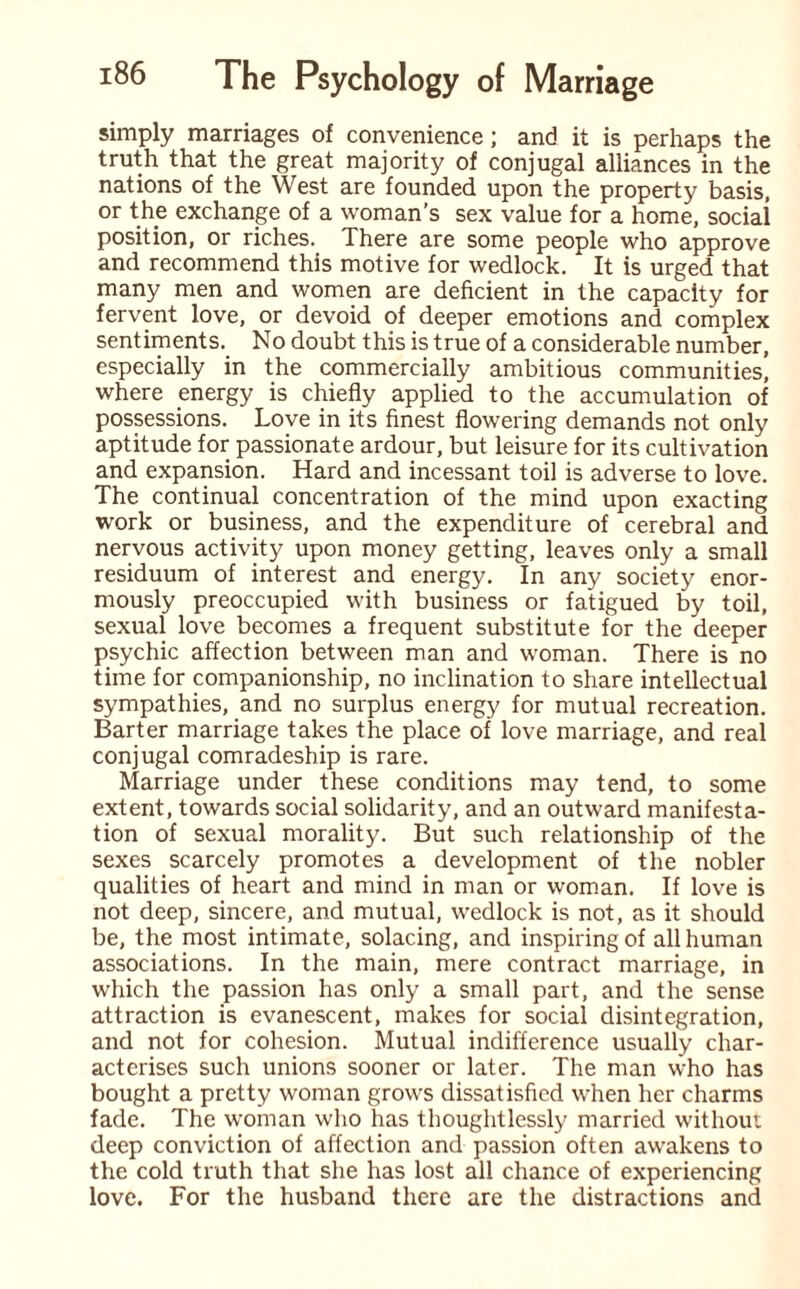 simply marriages of convenience; and it is perhaps the truth that the great majority of conjugal alliances in the nations of the West are founded upon the property basis, or the exchange of a woman’s sex value for a home, social position, or riches. There are some people who approve and recommend this motive for wedlock. It is urged that many men and women are deficient in the capacity for fervent love, or devoid of deeper emotions and complex sentiments. No doubt this is true of a considerable number, especially in the commercially ambitious communities, where energy is chiefly applied to the accumulation of possessions. Love in its finest flowering demands not only aptitude for passionate ardour, but leisure for its cultivation and expansion. Hard and incessant toil is adverse to love. The continual concentration of the mind upon exacting work or business, and the expenditure of cerebral and nervous activity upon money getting, leaves only a small residuum of interest and energy. In any society enor¬ mously preoccupied with business or fatigued by toil, sexual love becomes a frequent substitute for the deeper psychic affection between man and woman. There is no time for companionship, no inclination to share intellectual sympathies, and no surplus energy for mutual recreation. Barter marriage takes the place of love marriage, and real conjugal comradeship is rare. Marriage under these conditions may tend, to some extent, towards social solidarity, and an outward manifesta¬ tion of sexual morality. But such relationship of the sexes scarcely promotes a development of the nobler qualities of heart and mind in man or woman. If love is not deep, sincere, and mutual, wedlock is not, as it should be, the most intimate, solacing, and inspiring of all human associations. In the main, mere contract marriage, in which the passion has only a small part, and the sense attraction is evanescent, makes for social disintegration, and not for cohesion. Mutual indifference usually char¬ acterises such unions sooner or later. The man who has bought a pretty woman grows dissatisfied when her charms fade. The woman who has thoughtlessly married without deep conviction of affection and passion often awakens to the cold truth that she has lost all chance of experiencing love. For the husband there are the distractions and