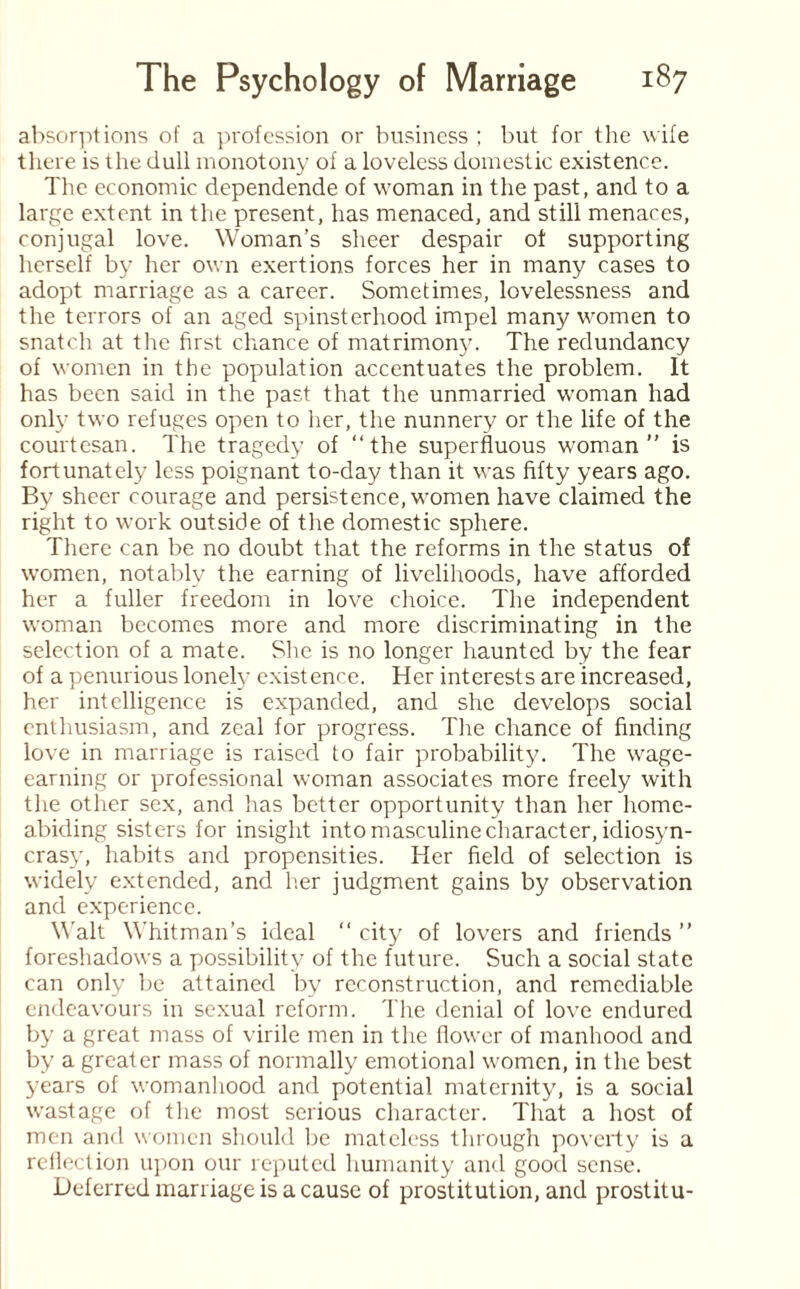 absorptions of a profession or business ; but for the wife there is the dull monotony of a loveless domestic existence. The economic dependende of woman in the past, and to a large extent in the present, has menaced, and still menaces, conjugal love. Woman’s sheer despair of supporting herself by her own exertions forces her in many cases to adopt marriage as a career. Sometimes, lovelessness and the terrors of an aged spinsterhood impel many women to snatch at tire first chance of matrimony. The redundancy of women in the population accentuates the problem. It has been said in the past that the unmarried woman had only two refuges open to her, the nunnery or the life of the courtesan. The tragedy of “the superfluous woman” is fortunately less poignant to-day than it was fifty years ago. By sheer courage and persistence, women have claimed the right to work outside of the domestic sphere. There can be no doubt that the reforms in the status of women, notably the earning of livelihoods, have afforded her a fuller freedom in love choice. The independent woman becomes more and more discriminating in the selection of a mate. She is no longer haunted by the fear of a penurious lonely existence. Her interests are increased, her intelligence is expanded, and she develops social enthusiasm, and zeal for progress. The chance of finding love in marriage is raised to fair probability. The wage¬ earning or professional woman associates more freely with the other sex, and has better opportunity than her home- abiding sisters for insight into masculine character, idiosyn¬ crasy, habits and propensities. Her field of selection is widely extended, and her judgment gains by observation and experience. Walt Whitman’s ideal “ city of lovers and friends ” foreshadows a possibility of the future. Such a social state can only be attained by reconstruction, and remediable endeavours in sexual reform. The denial of love endured by a great mass of virile men in the flower of manhood and by a greater mass of normally emotional women, in the best years of womanhood and potential maternity, is a social wastage of the most serious character. That a host of men and women should be mateless through poverty is a reflection upon our reputed humanity and good sense. Deferred marriage is a cause of prostitution, and prostitu-