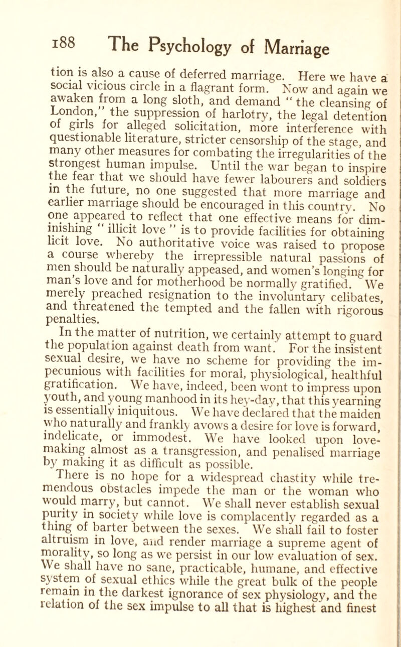 tion is also a cause of deferred marriage. Here we have a social vicious circle in a flagrant form. Now and again we awaken from a long sloth, and demand “ the cleansing of London,” the suppression of harlotry, the legal detention of girls for alleged solicitation, more interference with questionable literature, stricter censorship of the stage, and many other measures for combating the irregularities of the strongest human impulse. Lntil the war began to inspire the fear that we should have fewer labourers and soldiers in the future, no one suggested that more marriage and earlier marriage should be encouraged in this country. No one appeared to reflect that one effective means for dim¬ inishing  illicit love ” is to provide facilities for obtaining licit love. No authoritative voice was raised to propose a course whereby the irrepressible natural passions of men should be naturally appeased, and women’s longing for man s love and for motherhood be normally gratified. L We merely preached resignation to the involuntary celibates, and threatened the tempted and the fallen with rigorous penalties. In the matter of nutrition, we certainly attempt to guard the population against death from want. For the insistent sexual desire, we have no scheme for providing the im¬ pecunious with facilities for moral, physiological, healthful gratification. We have, indeed, been wont to impress upon youth, and young manhood in its hey-day, that this yearning is essentially iniquitous. We have declared that the maiden who naturally and frankly avows a desire for love is forward, indelicate, or immodest. We have looked upon love- making almost as a transgression, and penalised marriage by making it as difficult as possible. There is no hope for a widespread chastity while tre¬ mendous obstacles impede the man or the woman who would marry, but cannot. We shall never establish sexual purity in society while love is complacently regarded as a thing of barter between the sexes. We shall fail to foster altruism in love, and render marriage a supreme agent of morality, so long as we persist in our low evaluation of sex. We shall have no sane, practicable, humane, and effective system of sexual ethics while the great bulk of the people remain in the darkest ignorance of sex physiology, and the ielation of the sex impulse to all that is highest and finest