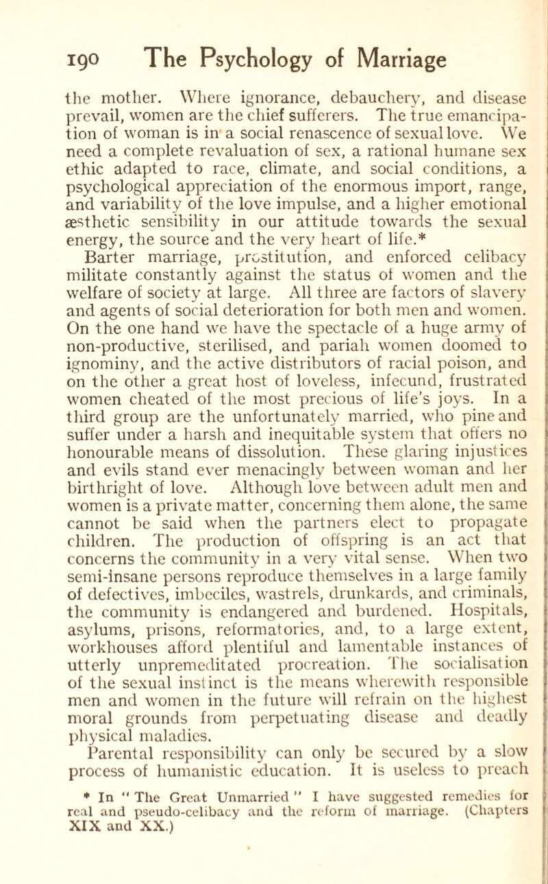 the mother. Where ignorance, debauchery, and disease prevail, women are the chief sufferers. The true emancipa¬ tion of woman is in a social renascence of sexual love. We need a complete revaluation of sex, a rational humane sex ethic adapted to race, climate, and social conditions, a psychological appreciation of the enormous import, range, and variability of the love impulse, and a higher emotional aesthetic sensibility in our attitude towards the sexual energy, the source and the very heart of life.* Barter marriage, prostitution, and enforced celibacy militate constantly against the status of women and the welfare of society at large. All three are factors of slavery and agents of social deterioration for both men and women. On the one hand we have the spectacle of a huge army of non-productive, sterilised, and pariah women doomed to ignominy, and the active distributors of racial poison, and on the other a great host of loveless, infecund, frustrated women cheated of the most precious of life’s joys. In a third group are the unfortunately married, who pine and suffer under a harsh and inequitable system that offers no honourable means of dissolution. These glaring injustices and evils stand ever menacingly between woman and her birthright of love. Although love between adult men and women is a private matter, concerning them alone, the same cannot be said when the partners elect to propagate children. The production of offspring is an act that concerns the community in a very vital sense. When two i semi-insane persons reproduce themselves in a large family of defectives, imbeciles, wastrels, drunkards, and criminals, the community is endangered and burdened. Hospitals, asylums, prisons, reformatories, and, to a large extent, workhouses afford plentiful and lamentable instances of utterly unpremeditated procreation. 1 he socialisation of the sexual instinct is the means wherewith responsible men and women in the future will refrain on the highest moral grounds from perpetuating disease and deadly physical maladies. Parental responsibility can only be secured by a slow process of humanistic education. It is useless to preach * In  The Great Unmarried ” I have suggested remedies for real and pseudo-celibacy and the reform of marriage. (Chapters XIX and XX.)