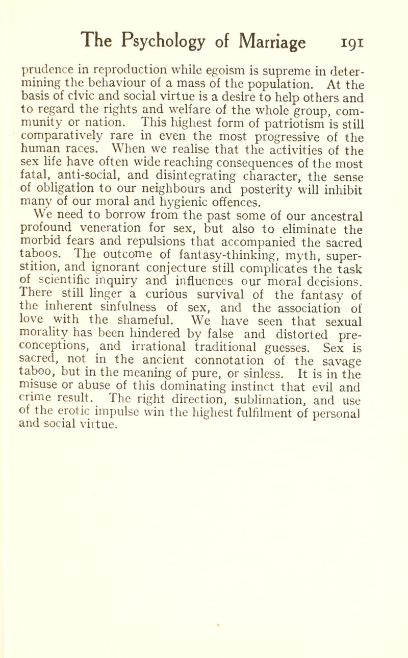 prudence in reproduction while egoism is supreme in deter¬ mining the behaviour of a mass of the population. At the basis of civic and social virtue is a desire to help others and to regard the rights and welfare of the whole group, com¬ munity or nation. This highest form of patriotism is still comparatively rare in even the most progressive of the human races. When we realise that the activities of the sex life have often wide reaching consequences of the most fatal, anti-social, and disintegrating character, the sense of obligation to our neighbours and posterity will inhibit many of our moral and hygienic offences. We need to borrow from the past some of our ancestral profound veneration for sex, but also to eliminate the morbid fears and repulsions that accompanied the sacred taboos. The outcome of fantasy-thinking, myth, super¬ stition, and ignorant conjecture still complicates the task of scientific inquiry and influences our moral decisions. There still linger a curious survival of the fantasy of the inherent sinfulness of sex, and the association of love with the shameful. We have seen that sexual morality has been hindered by false and distorted pre¬ conceptions, and irrational traditional guesses. Sex is sacred, not in the ancient connotation of the savage taboo, but in the meaning of pure, or sinless. It is in the misuse or abuse of this dominating instinct that evil and crime result. The right direction, sublimation, and use of the erotic impulse win the highest fulfilment of personal and social virtue.