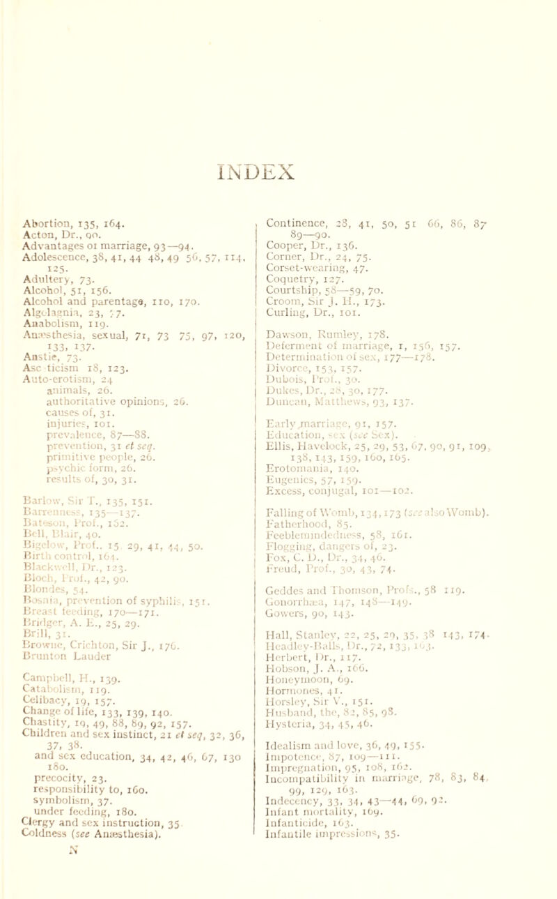 iNDJbX Abortion, 135, 164. Acton, Dr., qo. Advantages 01 marriage, 93—94. Adolescence, 38, 41, 44 48, 49 56, 57, 114, 125- Adultery, 73. Alcohol, 51, 156. Alcohol and parentage, no, 170. Algolagnia, 23, 77. Anabolism, 119. Anesthesia, sexual, 71, 73 75, 97, 120, 133, 137. Anstie, 73. Asc ticism 18, 123. Auto-erotism, 24 animals, 26. authoritative opinions, 26. causes of, 31. injuries, 101. prevalence, 87—88. prevention, 31 et seq. primitive people, 26. psychic form, 26. results of, 30, 31. Barlow, Sir T., 135, 151. Barrenness, 135—137. Bateson, Prof., i52. Bell, Blair, 40. Bigelow, Prof.. 15 29, 41, 44, 50. Birth control, 164. Blackwell, Dr., 123. Bloch, l rof., 42, 90. Blondes, 54. Bosnia, prevention of syphilis, 151. Breast feeding, 170—171. Bridger, A. H., 25, 29. Brill, 31. Browne, Crichton, Sir J., 17G. Brunton Lauder Campbell, H., 139. Catabolism, 119. Celibacy, 19, 157. Change of life, 133, 139, 140. Chastity, iq, 49, 88, 89, 92, 157. Children and sex instinct, 21 el seq, 32, 36, 37, 38- and sex education, 34, 42, 46, 07, 130 180. precocity, 23. responsibility to, 1G0. symbolism, 37. under feeding, 180. Clergy and sex instruction, 35 Coldness (see Anaesthesia). N Continence, 28, 41, 50, 51 66, 86, 87 89—90. Cooper, Dr., 136. Corner, Dr., 24, 75. Corset-wearing, 47. Coquetry, 127. Courtship, 58—59, 70. Croom, hir J. H., 173. Curling, Dr., 101. Dawson, Rumley, 178. Deferment of marriage, r, 156, J57. Determination of sex, 177—178. Divorce, 153, 157. Dubois, Prof., 30. Dukes, Dr., 28, 30, 177. Duncan, Matthews, 93, 137. Earlygnarriage, 91, 157. Education, sex {see Sex). Ellis, Havelock, 25, 29, 53, 67, 90, 91, 109, 138,143, 159, 160, 165. Erotomania, 140. Eugenics, 57, 159- Excess, conjugal, 101—102. Falling of Womb, 134,173 (see also Womb). Fatherhood, 85. Feeblemindedness, 58, 1G1. Flogging, dangers of, 23. Fox, C. D., Dr., 34, 46. Freud, Prof., 30, 43, 74. Geddes and Thomson, Profs., 58 119. Gonorrbsea, 147, 148—149. Gowers, 90, 143. Hall, Stanley, 22, 25, 29, 35, 38 143, *74 Headley-Balls, Dr., 72,133,163. Plerbert, Dr., 117. Hobson, j. A., 166. Honeymoon, 69. Hormones, 41. Horsley, Sir V., 151. Husband, the, 82, 85, 98. Hysteria, 34, 45> 46. Idealism and love, 36,49,155. Impotence, 87, xoy—111. Impregnation, 95, 108, 162. Incompatibility in marriage, 78, 83, 84 99, 129, 163. Indecency, 33, 34. 43—4 4. 69. 92- Infant mortality, lOy. Infanticide, 163. Infantile impressions, 35.