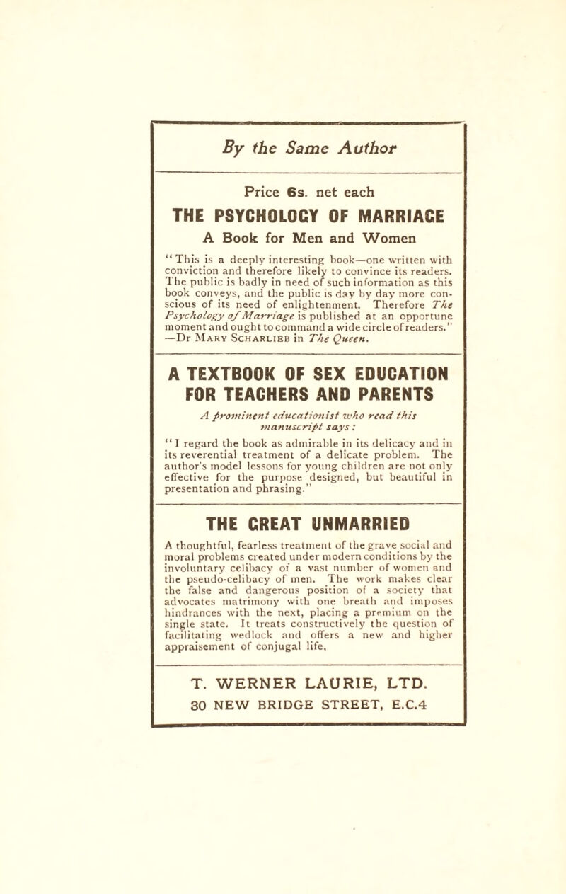 By the Same Author Price 6s. net each THE PSYCHOLOGY OF MARRIAGE A Book for Men and Women “ This is a deeply interesting book—one written with conviction and therefore likely to convince its readers. The public is badly in need of such information as this book conveys, and the public is day by day more con¬ scious of its need of enlightenment. Therefore The Psychology of Marriage is published at an opportune moment and ought tocommand a wide circle of readers. —Dr Mary Scharlieb in The Queen. A TEXTBOOK OF SEX EDUCATION FOR TEACHERS AND PARENTS A prominent educationist who read this manuscript says: “ I regard the book as admirable in its delicacy and in its reverential treatment of a delicate problem. The author’s model lessons for young children are not only effective for the purpose designed, but beautiful in presentation and phrasing. THE GREAT UNMARRIED A thoughtful, fearless treatment of the grave social and moral problems created under modern conditions by the involuntary celibacy of a vast number of women and the pseudo-celibacy of men. The work makes clear the false and dangerous position of a society that advocates matrimony with one breath and imposes hindrances with the next, placing a premium on the single state. It treats constructively the question of facilitating wedlock and offers a new and higher appraisement of conjugal life. T. WERNER LAURIE, LTD.