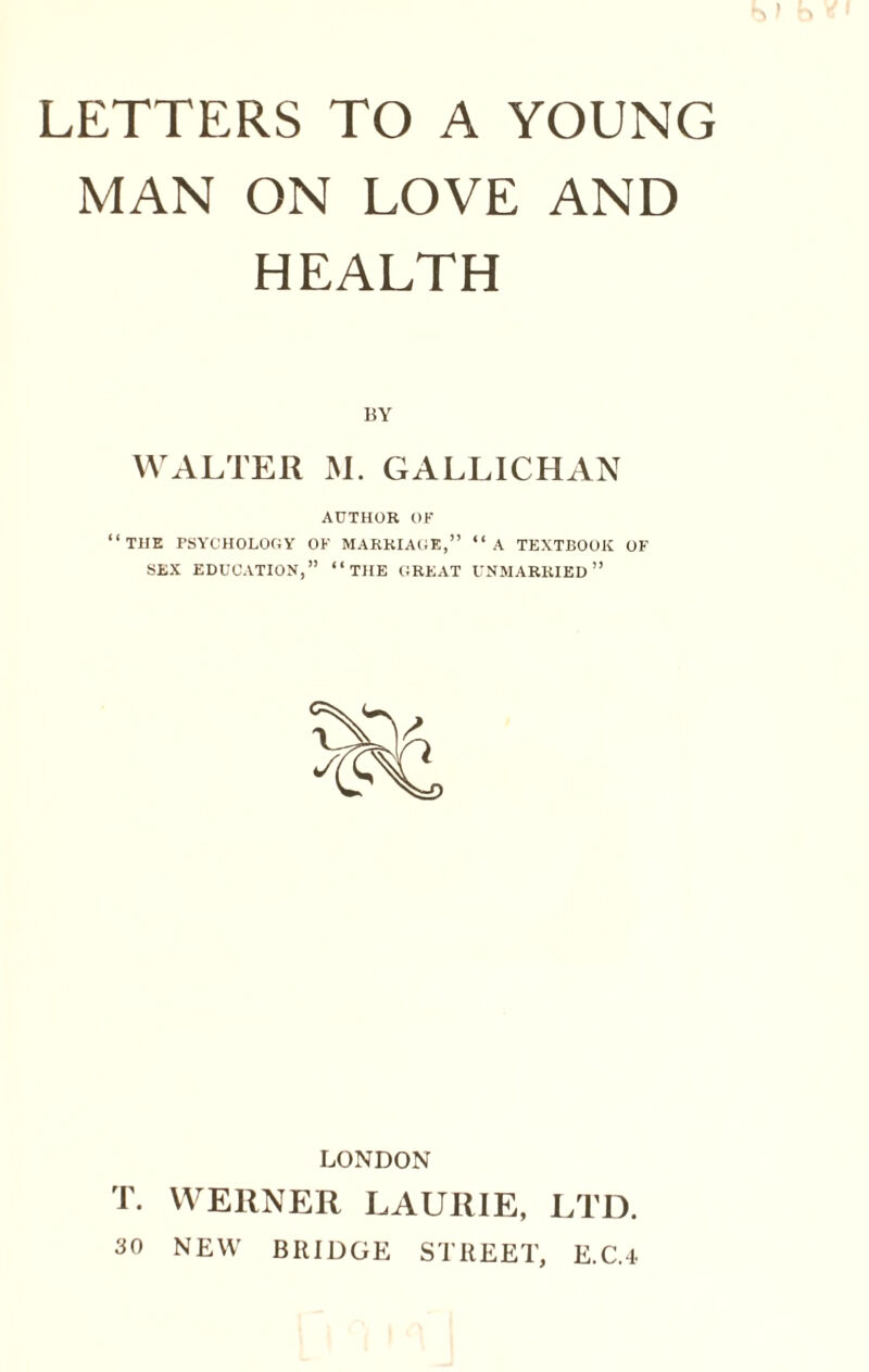 LETTERS TO A YOUNG MAN ON LOVE AND HEALTH BY WALTER M. GALLICHAN AUTHOR OF “THE PSYCHOLOGY OF MARRIAGE,” “A TEXTBOOK OF SEX EDUCATION,” “THE GREAT UNMARRIED” LONDON T. WERNER LAURIE, LTD. 30 NEW BRIDGE STREET, E.C.4