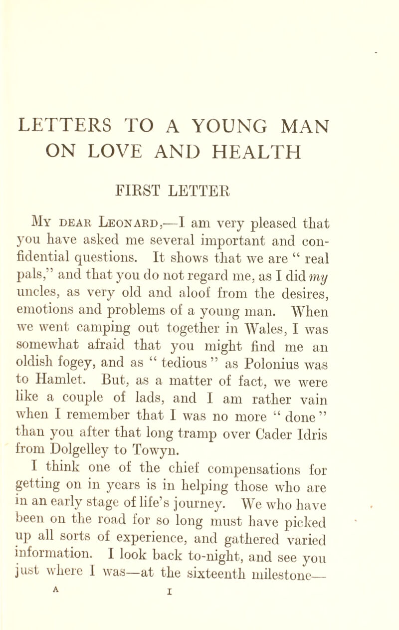 ON LOVE AND HEALTH FIRST LETTER My dear Leonard,—I am very pleased that you have asked me several important and con¬ fidential questions. It shows that we are “ real pals,” and that you do not regard me, as I did my uncles, as very old and aloof from the desires, emotions and problems of a young man. When we went camping out together in Wales, I was somewhat afraid that you might find me an oldish fogey, and as “ tedious ” as Polonius was to Hamlet. But, as a matter of fact, we were like a couple of lads, and I am rather vain when I remember that I was no more “ done ” than you after that long tramp over Cader Idris from Dolgelley to Towyn. I think one of the chief compensations for getting on in years is in helping those who are in an early stage of life’s journey. We who have been on the road for so long must have picked up all sorts of experience, and gathered varied information. I look back to-night, and see you