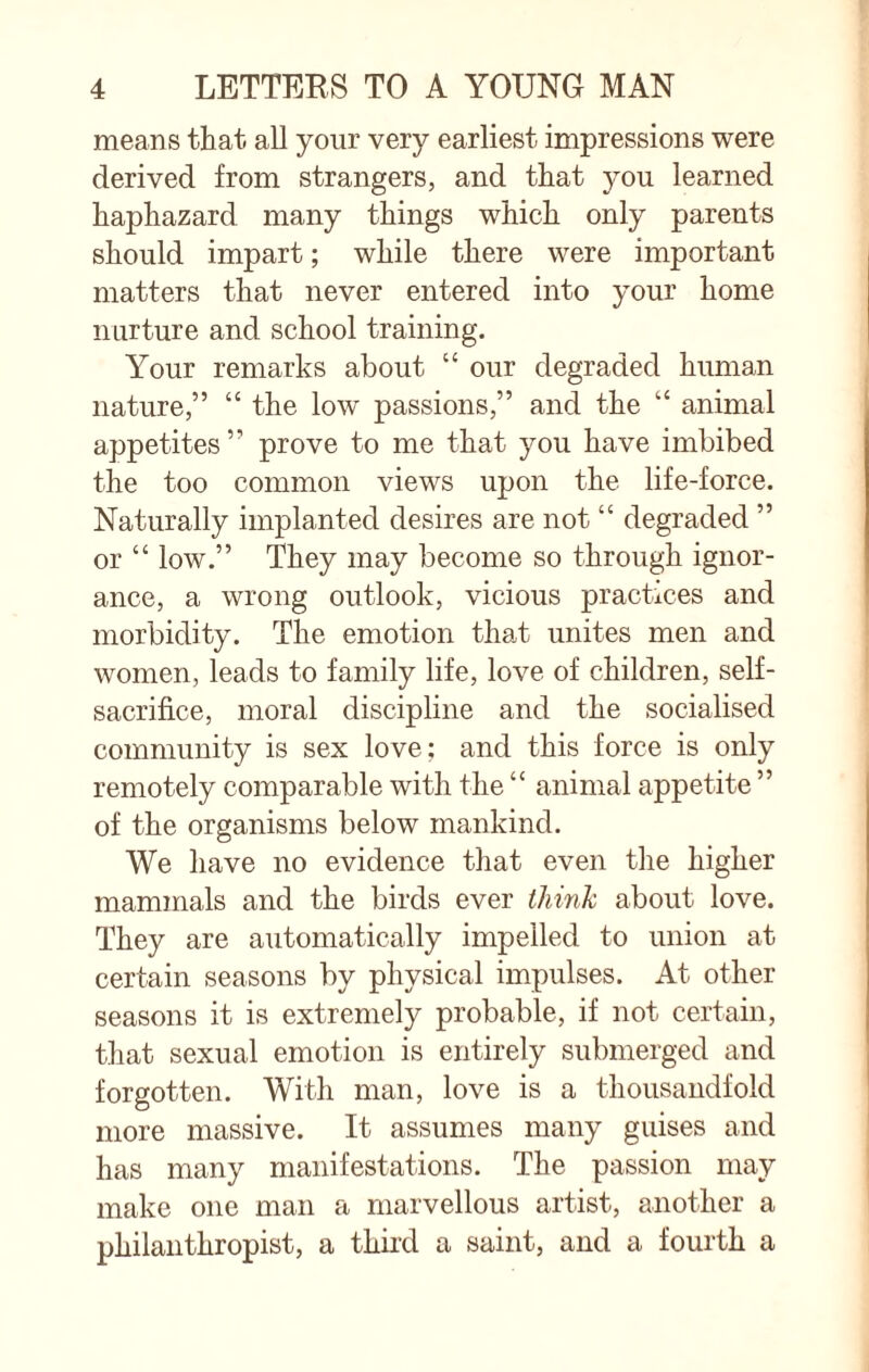 means that all your very earliest impressions were derived from strangers, and that you learned haphazard many things which only parents should impart; while there were important matters that never entered into your home nurture and school training. Your remarks about “ our degraded human nature,” “ the low passions,” and the “ animal appetites ” prove to me that you have imbibed the too common views upon the life-force. Naturally implanted desires are not “ degraded ” or “ low.” They may become so through ignor¬ ance, a wrong outlook, vicious practices and morbidity. The emotion that unites men and women, leads to family life, love of children, self- sacrifice, moral discipline and the socialised community is sex love; and this force is only remotely comparable with the “ animal appetite ” of the organisms below mankind. We have no evidence that even the higher mammals and the birds ever think about love. They are automatically impelled to union at certain seasons by physical impulses. At other seasons it is extremely probable, if not certain, that sexual emotion is entirely submerged and forgotten. With man, love is a thousandfold more massive. It assumes many guises and has many manifestations. The passion may make one man a marvellous artist, another a philanthropist, a third a saint, and a fourth a