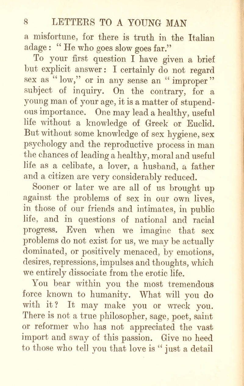 a misfortune, for there is truth in the Italian adage : “ He who goes slow goes far.” To your first question I have given a brief but explicit answer: I certainly do not regard sex as “ low,” or in any sense an “ improper” subject of inquiry. On the contrary, for a young man of your age, it is a matter of stupend¬ ous importance. One may lead a healthy, useful life without a knowledge of Greek or Euclid. But without some knowledge of sex hygiene, sex psychology and the reproductive process in man the chances of leading a healthy, moral and useful life as a celibate, a lover, a husband, a father and a citizen are very considerably reduced. Sooner or later we are all of us brought up against the problems of sex in our own lives, in those of our friends and intimates, in public life, and in questions of national and racial progress. Even when we imagine that sex problems do not exist for us, we may be actually dominated, or positively menaced, by emotions, desires, repressions, impulses and thoughts, which we entirely dissociate from the erotic life. You bear within you the most tremendous force known to humanity. What will you do with it ? It may make you or wreck you. There is not a true philosopher, sage, poet, saint or reformer who has not appreciated the vast import and sway of this passion. Give no heed to those who tell you that love is “ just a detail