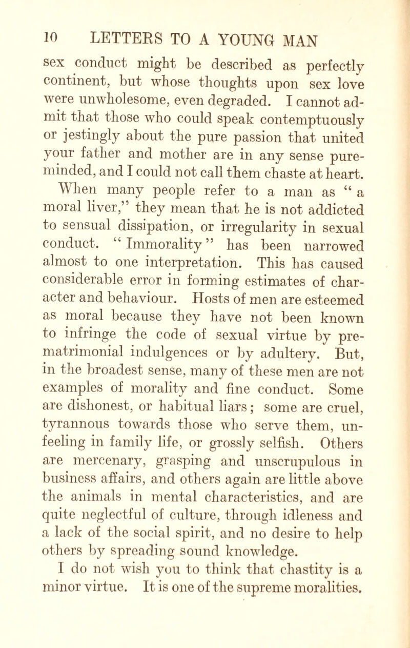 sex conduct might be described as perfectly continent, but whose thoughts upon sex love were unwholesome, even degraded. I cannot ad¬ mit that those who could speak contemptuously or jestingly about the pure passion that united your father and mother are in any sense pure- minded, and I could not call them chaste at heart. When many people refer to a man as “a moral liver,” they mean that he is not addicted to sensual dissipation, or irregularity in sexual conduct. “Immorality” has been narrowed almost to one interpretation. This has caused considerable error in forming estimates of char¬ acter and behaviour. Hosts of men are esteemed as moral because they have not been known to infringe the code of sexual virtue by pre- matrimonial indulgences or by adultery. But, in the broadest sense, many of these men are not examples of morality and fine conduct. Some are dishonest, or habitual liars; some are cruel, tyrannous towards those who serve them, un¬ feeling in family life, or grossly selfish. Others are mercenary, grasping and unscrupulous in business affairs, and others again are little above the animals in mental characteristics, and are quite neglectful of culture, through idleness and a lack of the social spirit, and no desire to help others by spreading sound knowledge. I do not wish you to think that chastity is a minor virtue. It is one of the supreme moralities.