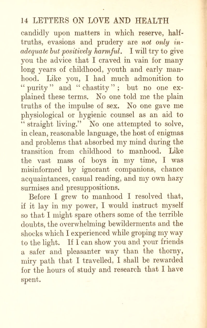 candidly upon matters in which reserve, half- truths, evasions and prudery are not only in¬ adequate but positively harmful. I will try to give you the advice that I craved in vain for many long years of childhood, youth and early man¬ hood. Like you, I had much admonition to “purity” and “chastity”; but no one ex¬ plained these terms. No one told me the plain truths of the impulse of sex. No one gave me physiological or hygienic counsel as an aid to “ straight living.” No one attempted to solve, in clean, reasonable language, the host of enigmas and problems that absorbed my mind during the transition from childhood to manhood. Like the vast mass of boys in my time, I was misinformed by ignorant companions, chance acquaintances, casual reading, and my own hazy surmises and presuppositions. Before I grew to manhood I resolved that, if it lay in my power, I would instruct myself so that I might spare others some of the terrible doubts, the overwhelming bewilderments and the shocks which I experienced while groping my way to the light. If I can show you and your friends a safer and pleasanter way than the thorny, miry path that I travelled, I shall be rewarded for the hours of study and research that I have spent.