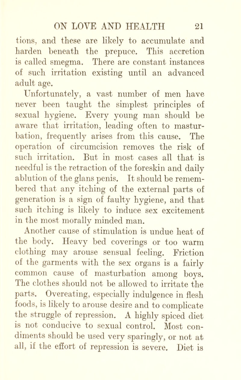 tions, and these are likely to accumulate and harden beneath the prepuce. This accretion is called smegma. There are constant instances of such irritation existing until an advanced adult age. Unfortunately, a vast number of men have never been taught the simplest principles of sexual hygiene. Every young man should be aware that irritation, leading often to mastur¬ bation, frequently arises from this cause. The operation of circumcision removes the risk of such irritation. But in most cases all that is needful is the retraction of the foreskin and daily ablution of the glans penis. It should be remem¬ bered that any itching of the external parts of generation is a sign of faulty hygiene, and that such itching is likely to induce sex excitement in the most morally minded man. Another cause of stimulation is undue heat of the body. Heavy bed coverings or too warm clothing may arouse sensual feeling. Friction of the garments with the sex organs is a fairly common cause of masturbation among boys. The clothes should not be allowed to irritate the parts. Overeating, especially indulgence in flesh foods, is likely to arouse desire and to complicate the struggle of repression. A highly spiced diet is not conducive to sexual control. Most con¬ diments should be used very sparingly, or not at all, if the effort of repression is severe. Diet is