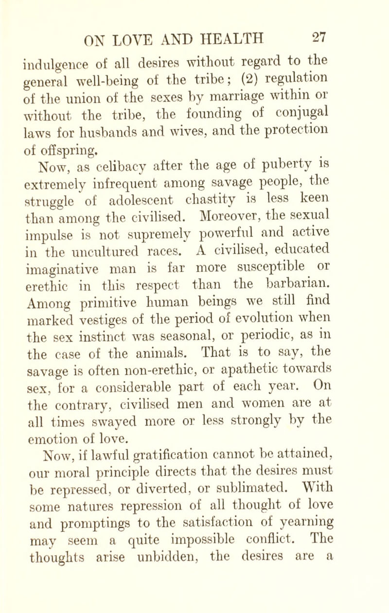 indulgence of all desires without regard to the general well-being of the tribe; (2) regulation of the union of the sexes by marriage within or without the tribe, the founding of conjugal laws for husbands and wives, and the protection of offspring. Now, as celibacy after the age of puberty is extremely infrequent among savage people, the struggle of adolescent chastity is less keen than among the civilised. Moreover, the sexual impulse is not supremely powerful and active in the uncultured races. A civilised, educated imaginative man is far more susceptible or erethic in this respect than the barbarian. Among primitive human beings we still find marked vestiges of the period of evolution when the sex instinct was seasonal, or periodic, as in the case of the animals. That is to say, the savage is often non-erethic, or apathetic towards sex, for a considerable part of each year. On the contrary, civilised men and women are at all times swayed more or less strongly by the emotion of love. Now, if lawful gratification cannot be attained, our moral principle directs that the desires must be repressed, or diverted, or sublimated. With some natures repression of all thought of love and promptings to the satisfaction of yearning may seem a quite impossible conflict. The thoughts arise unbidden, the desires are a