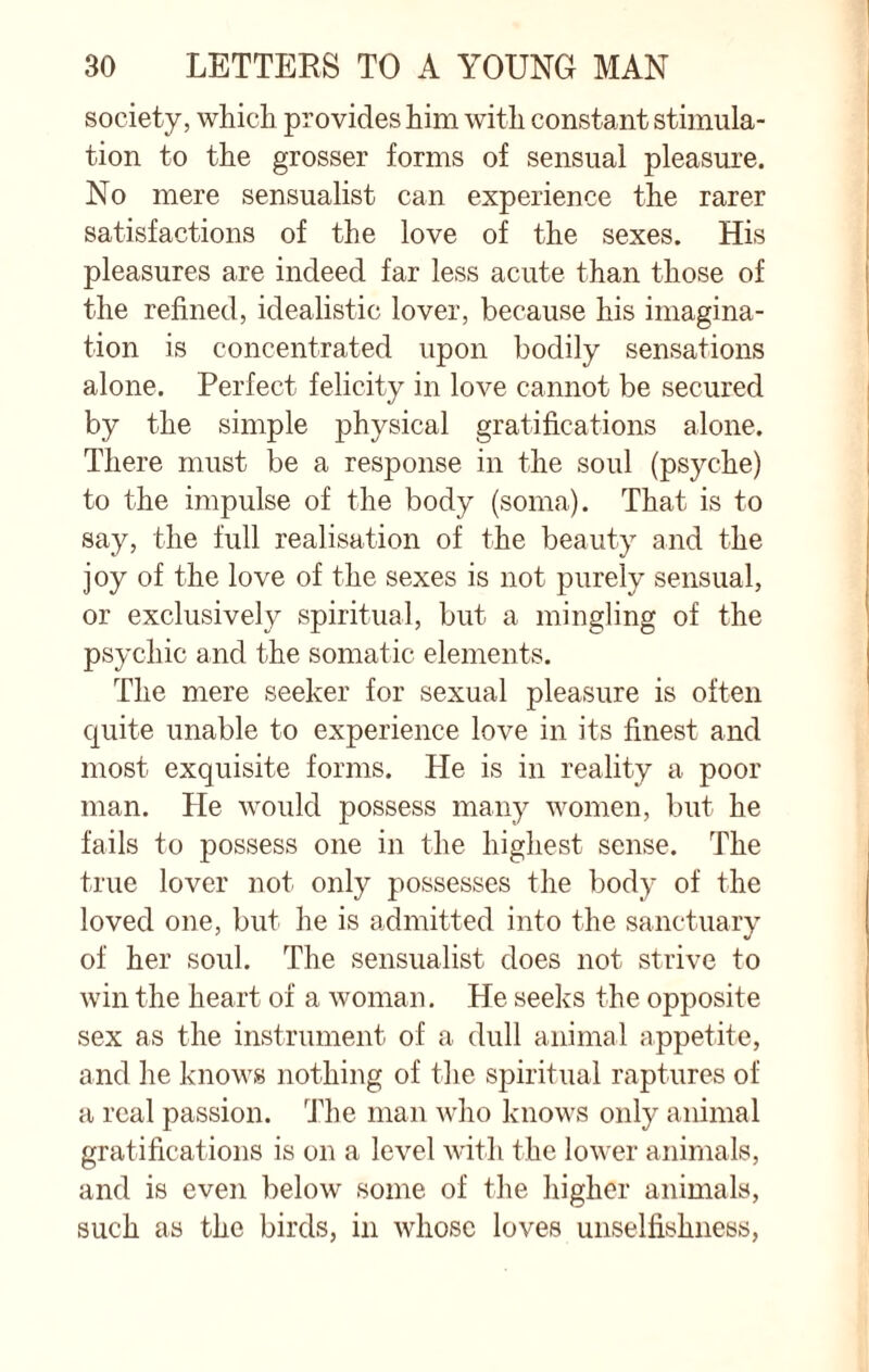 society, which provides him with constant stimula¬ tion to the grosser forms of sensual pleasure. No mere sensualist can experience the rarer satisfactions of the love of the sexes. His pleasures are indeed far less acute than those of the refined, idealistic lover, because his imagina¬ tion is concentrated upon bodily sensations alone. Perfect felicity in love cannot be secured by the simple physical gratifications alone. There must be a response in the soul (psyche) to the impulse of the body (soma). That is to say, the full realisation of the beauty and the joy of the love of the sexes is not purely sensual, or exclusively spiritual, but a mingling of the psychic and the somatic elements. The mere seeker for sexual pleasure is often quite unable to experience love in its finest and most exquisite forms. He is in reality a poor man. He would possess many women, but he fails to possess one in the highest sense. The true lover not only possesses the body of the loved one, but he is admitted into the sanctuary of her soul. The sensualist does not strive to win the heart of a woman. He seeks the opposite sex as the instrument of a dull animal appetite, and he knows nothing of the spiritual raptures of a real passion. The man who knows only animal gratifications is on a level with the lower animals, and is even below some of the higher animals, such as the birds, in whose loves unselfishness,