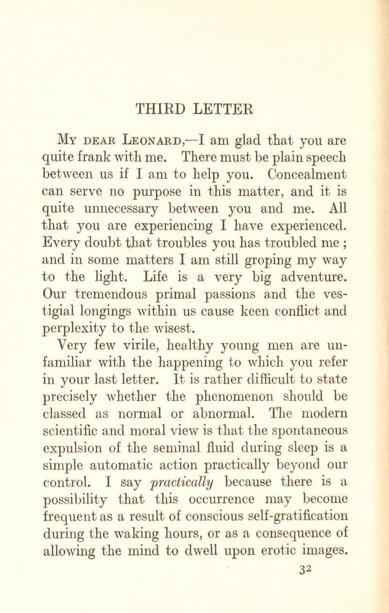 THIRD LETTER My dear Leonard,—I am glad that you are quite frank with me. There must be plain speech between us if I am to help you. Concealment can serve no purpose in this matter, and it is quite unnecessary between you and me. All that you are experiencing I have experienced. Every doubt that troubles you has troubled me ; and in some matters I am still groping my way to the light. Life is a very big adventure. Our tremendous primal passions and the ves¬ tigial longings within us cause keen conflict and perplexity to the wisest. Very few virile, healthy young men are un¬ familiar with the happening to which you refer in your last letter. It is rather difficult to state precisely whether the phenomenon should be classed as normal or abnormal. The modern scientific and moral view is that the spontaneous expulsion of the seminal fluid during sleep is a simple automatic action practically beyond our control. I say 'practically because there is a possibility that this occurrence may become frequent as a result of conscious self-gratification during the waking hours, or as a consequence of allowing the mind to dwell upon erotic images.