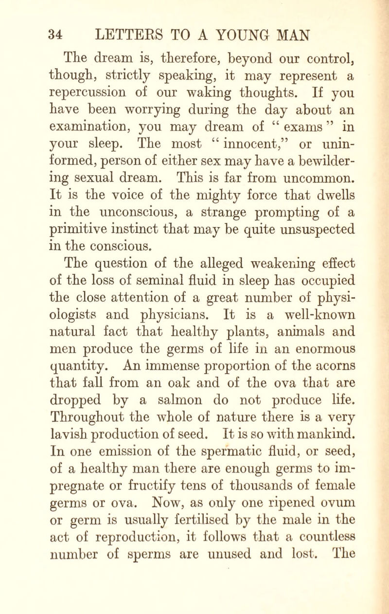 The dream is, therefore, beyond our control, though, strictly speaking, it may represent a repercussion of our waking thoughts. If you have been worrying during the day about an examination, you may dream of “ exams ” in your sleep. The most “ innocent,” or unin¬ formed, person of either sex may have a bewilder¬ ing sexual dream. This is far from uncommon. It is the voice of the mighty force that dwells in the unconscious, a strange prompting of a primitive instinct that may be quite unsuspected in the conscious. The question of the alleged weakening effect of the loss of seminal fluid in sleep has occupied the close attention of a great number of physi¬ ologists and physicians. It is a well-known natural fact that healthy plants, annuals and men produce the germs of life in an enormous quantity. An immense proportion of the acorns that fall from an oak and of the ova that are dropped by a salmon do not produce life. Throughout the whole of nature there is a very lavish production of seed. It is so with mankind. In one emission of the spermatic fluid, or seed, of a healthy man there are enough germs to im¬ pregnate or fructify tens of thousands of female germs or ova. Now, as only one ripened ovum or germ is usually fertilised by the male in the act of reproduction, it follows that a countless number of sperms are unused and lost. The