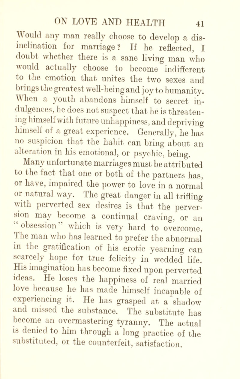 Would any man really choose to develop a dis¬ inclination for marriage? If he reflected, I doubt whether there is a sane living man who v ould actually choose to become indifferent to the emotion that unites the two sexes and brings the greatest well-being and joy to humanity. When a youth abandons himself to secret in¬ dulgences, he does not suspect that he is threaten¬ ing himself with future unhappiness, and depriving himself of a great experience. Generally, he has no suspicion that the habit can bring about an alteration in his emotional, or psychic, being. Many unfortunate marriages must be attributed to the fact that one or both of the partners has, or have, impaired the power to love in a normal or natural way. The great danger in all trifling with perverted sex desires is that the perver¬ sion may become a continual craving, or an “ obsession which is very hard to overcome, fiie man who has learned to prefer the abnormal in the gratification of his erotic yearning can scarcely hope for true felicity in wedded life. His imagination has become fixed upon perverted ideas. He loses the happiness of real married love because he has made himself incapable of experiencing it. He has grasped at a shadow and missed the substance. The substitute has become an overmastering tyranny. The actual is denied to him through a long practice of the substituted, or the counterfeit, satisfaction.