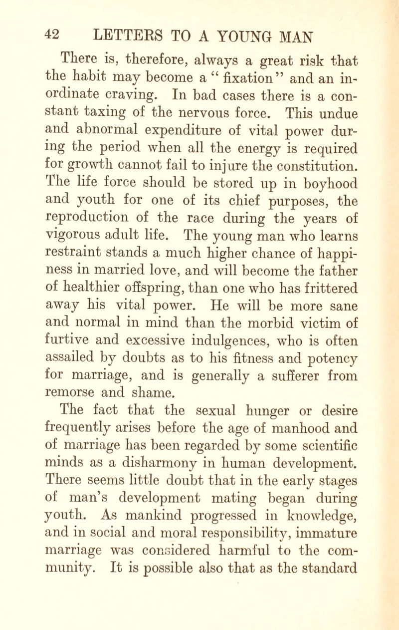 There is, therefore, always a great risk that the habit may become a “ fixation” and an in¬ ordinate craving. In bad cases there is a con¬ stant taxing of the nervous force. This undue and abnormal expenditure of vital power dur¬ ing the period when all the energy is required for growth cannot fail to injure the constitution. The life force should be stored up in boyhood and youth for one of its chief purposes, the reproduction of the race during the years of vigorous adult life. The young man who learns restraint stands a much higher chance of happi¬ ness in married love, and will become the father of healthier offspring, than one who has frittered away his vital power. He will be more sane and normal in mind than the morbid victim of furtive and excessive indulgences, who is often assailed by doubts as to his fitness and potency for marriage, and is generally a sufferer from remorse and shame. The fact that the sexual hunger or desire frequently arises before the age of manhood and of marriage has been regarded by some scientific minds as a disharmony in human development. There seems little doubt that in the early stages of man’s development mating began during youth. As mankind progressed in knowledge, and in social and moral responsibility, immature marriage was considered harmful to the com¬ munity. It is possible also that as the standard