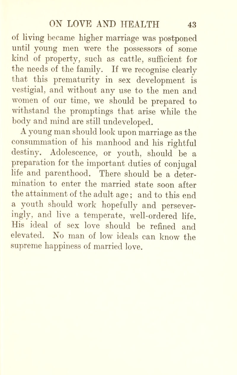 of living became higher marriage was postponed until young men were the possessors of some kind of property, such as cattle, sufficient for the needs of the family. If we recognise clearly that this prematurity in sex development is vestigial, and without any use to the men and women of our time, we should be prepared to withstand the promptings that arise while the body and mind are still undeveloped. A young man should look upon marriage as the consummation of his manhood and his rightful destiny. Adolescence, or youth, should be a preparation for the important duties of conjugal life and parenthood. There should be a deter¬ mination to enter the married state soon after the attainment of the adult age; and to this end a youth should work hopefully and persever- ingly, and live a temperate, well-ordered life. His ideal of sex love should be refined and elevated. No man of low ideals can know the supreme happiness of married love.